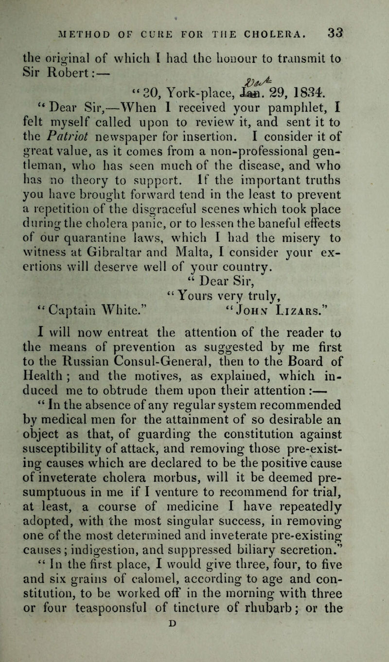 the original of which I had the honour to transmit to Sir Robert: — “20, York-place, JL&n. 29, 1834. “ Dear Sir,—When 1 received your pamphlet, I felt myself called upon to review it, and sent it to the Patriot newspaper for insertion. I consider it of great value, as it comes from a non-professional gen- tleman, who has seen much of the disease, and who has no theory to support. If the important truths you have brought forward tend in the least to prevent a repetition of the disgraceful scenes which took place during the cholera panic, or to lessen the baneful effects of our quarantine laws, which I had the misery to witness at Gibraltar and Malta, I consider your ex- ertions will deserve well of your country. “ Dear Sir, “ Yours very truly, “ Captain White.” “John Lizars.” I will now entreat the attention of the reader to the means of prevention as suggested by me first to the Russian Consul-General, then to the Board of Health ; and the motives, as explained, which in- duced me to obtrude them upon their attention :— “ In the absence of any regular system recommended by medical men for the attainment of so desirable an object as that, of guarding the constitution against susceptibility of attack, and removing those pre-exist- ing causes which are declared to be the positive cause of inveterate cholera morbus, will it be deemed pre- sumptuous in me if I venture to recommend for trial, at least, a course of medicine I have repeatedly adopted, with the most singular success, in removing one of the most determined and inveterate pre-existing causes ; indigestion, and suppressed biliary secretion.” “In the first place, I would give three, four, to five and six grains of calomel, according to age and con- stitution, to be worked off in the morning with three or four teaspoonsful of tincture of rhubarb; or the