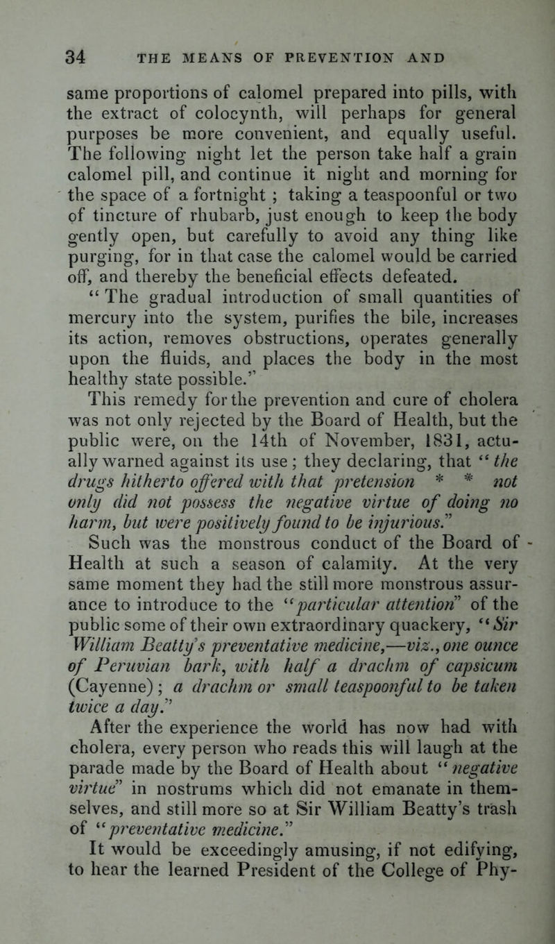 same proportions of calomel prepared into pills, with the extract of colocynth, will perhaps for general purposes be more convenient, and equally useful. The following night let the person take half a grain calomel pill, and continue it night and morning for the space of a fortnight ; taking a teaspoonful or two of tincture of rhubarb, just enough to keep the body gently open, but carefully to avoid any thing like purging, for in that case the calomel would be carried off, and thereby the beneficial effects defeated. “ The gradual introduction of small quantities of mercury into the system, purifies the bile, increases its action, removes obstructions, operates generally upon the fluids, and places the body in the most healthy state possible.5’ This remedy for the prevention and cure of cholera was not only rejected by the Board of Health, but the public were, on the 14th of November, 1831, actu- ally warned against its use ; they declaring, that “ the drugs hitherto offered with that pretension * * not only did not possess the negative virtue of doing no harm, but were positively found to be injurious.” Such was the monstrous conduct of the Board of - Health at such a season of calamity. At the very same moment they had the still more monstrous assur- ance to introduce to the “particular attention ’ of the public some of their own extraordinary quackery, “ Sir William Beatty s preventative medicine,—viz., one ounce of Peruvian bark, with half a drachm of capsicum (Cayenne) ; a drachm or small teaspoonful to be taken twice a day.” After the experience the world has now had with cholera, every person who reads this will laugh at the parade made by the Board of Health about “ negative virtue5 in nostrums which did not emanate in them- selves, and still more so at Sir William Beatty’s trash of “preventative medicine.” It would be exceedingly amusing, if not edifying, to hear the learned President of the College of Phy-