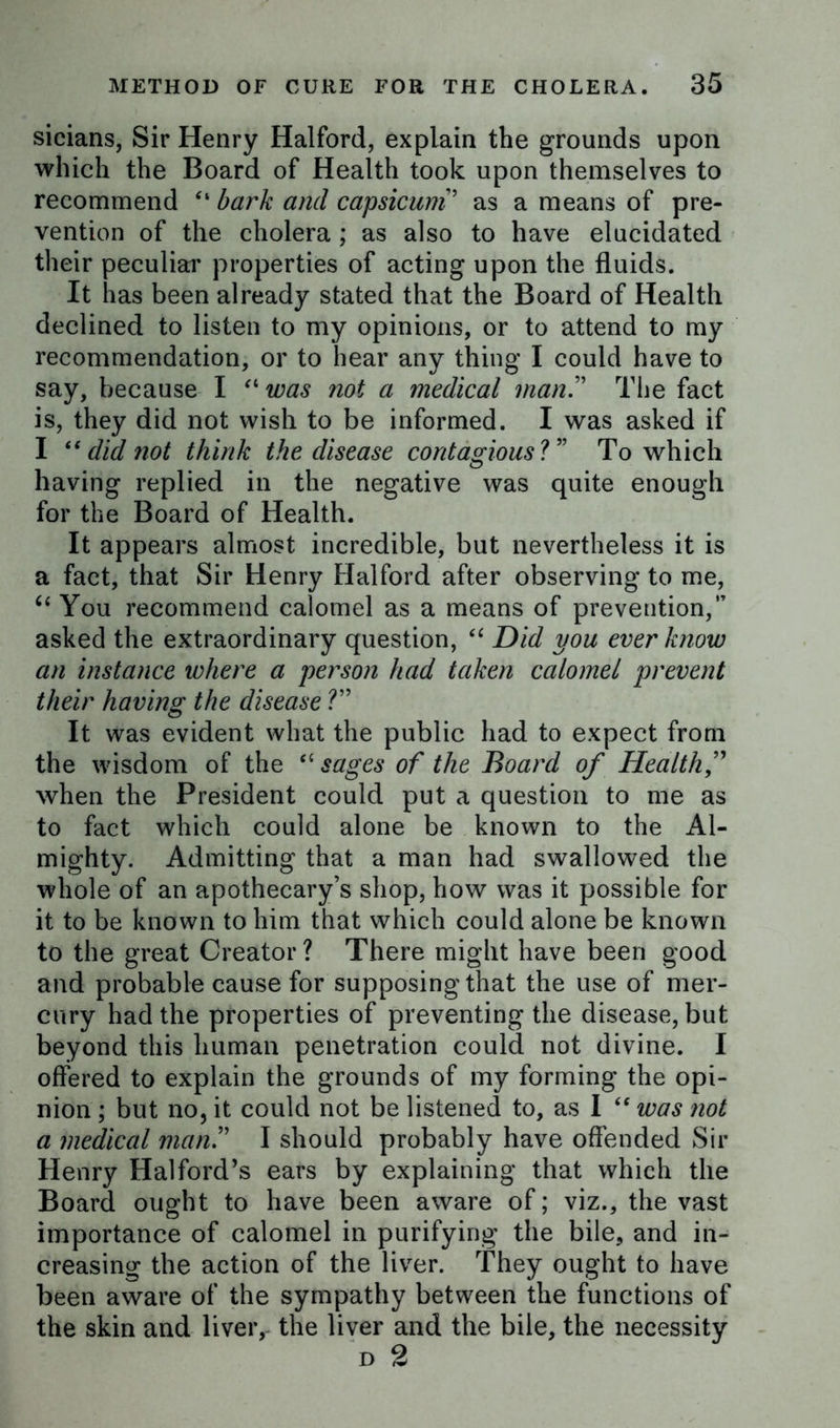 sicians, Sir Henry Halford, explain the grounds upon which the Board of Health took upon themselves to recommend “ bark and capsicum ’ as a means of pre- vention of the cholera ; as also to have elucidated their peculiar properties of acting upon the fluids. It has been already stated that the Board of Health declined to listen to my opinions, or to attend to my recommendation, or to hear any thing I could have to say, because I “ was not a medical man” The fact is, they did not wish to be informed. I was asked if I “ did not think the disease contagious ?” To which having replied in the negative was quite enough for the Board of Health. It appears almost incredible, but nevertheless it is a fact, that Sir Henry Halford after observing to me, “ You recommend calomel as a means of prevention,” asked the extraordinary question, “ Did you ever know an instance where a person had taken calomel prevent their having the disease ?” It was evident what the public had to expect from the wisdom of the “ sages of the Board of Health,” when the President could put a question to me as to fact which could alone be known to the Al- mighty. Admitting that a man had swallowed the whole of an apothecary’s shop, how was it possible for it to be known to him that which could alone be known to the great Creator ? There might have been good and probable cause for supposing that the use of mer- cury had the properties of preventing the disease, but beyond this human penetration could not divine. I offered to explain the grounds of my forming the opi- nion ; but no, it could not be listened to, as I “ was not a medical man.” I should probably have offended Sir Henry Halford’s ears by explaining that which the Board ought to have been aware of; viz., the vast importance of calomel in purifying the bile, and in- creasing the action of the liver. They ought to have been aware of the sympathy between the functions of the skin and liver, the liver and the bile, the necessity