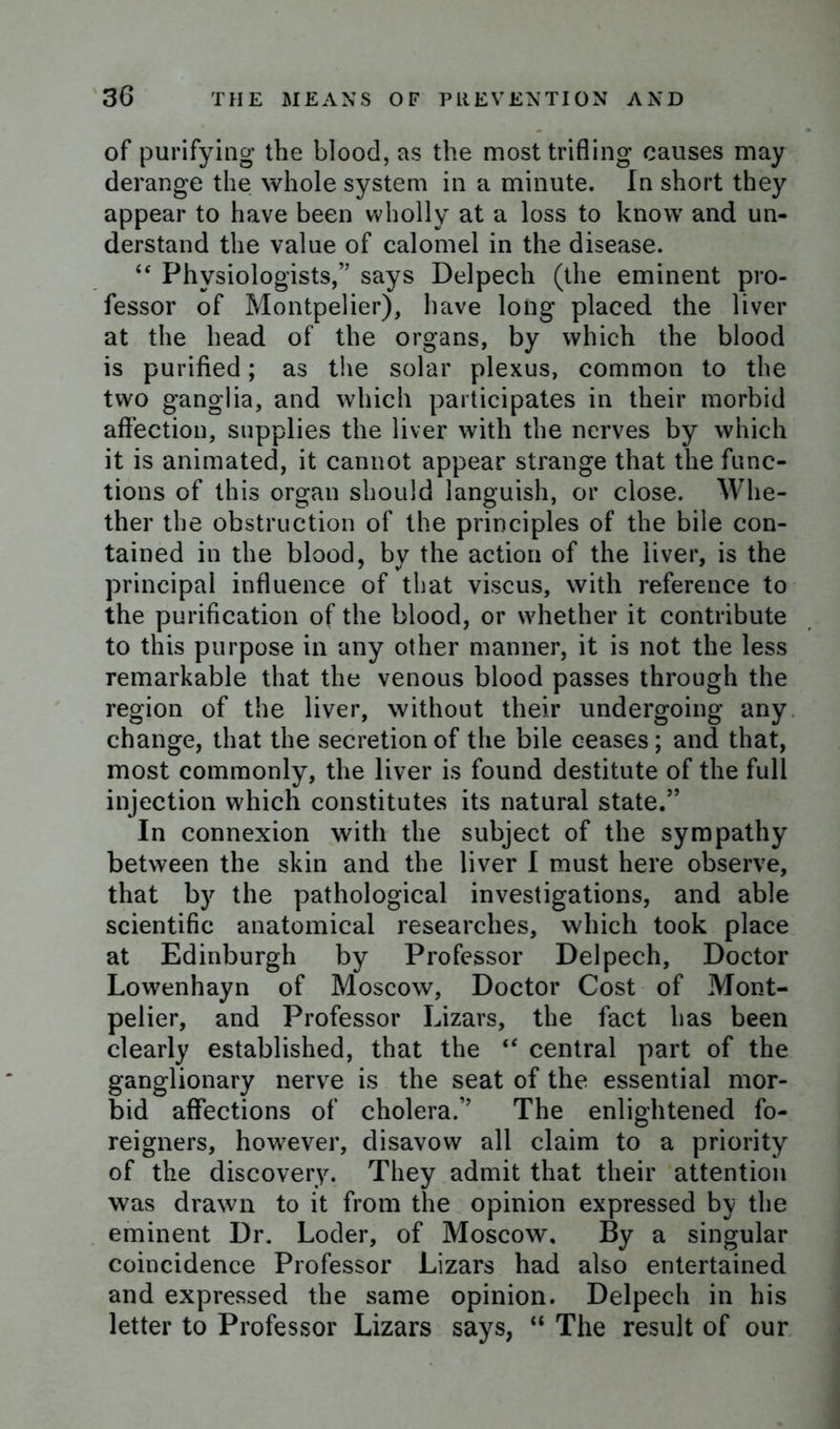 of purifying the blood, as the most trifling causes may derange the whole system in a minute. In short they appear to have been wholly at a loss to know and un- derstand the value of calomel in the disease. “ Physiologists,” says Delpech (the eminent pro- fessor of Montpelier), have long placed the liver at the head of the organs, by which the blood is purified; as the solar plexus, common to the two ganglia, and which participates in their morbid affection, supplies the liver with the nerves by which it is animated, it cannot appear strange that the func- tions of this organ should languish, or close. Whe- ther the obstruction of the principles of the bile con- tained in the blood, by the action of the liver, is the principal influence of that viscus, with reference to the purification of the blood, or whether it contribute to this purpose in any other manner, it is not the less remarkable that the venous blood passes through the region of the liver, without their undergoing any change, that the secretion of the bile ceases; and that, most commonly, the liver is found destitute of the full injection which constitutes its natural state.” In connexion with the subject of the sympathy between the skin and the liver I must here observe, that by the pathological investigations, and able scientific anatomical researches, which took place at Edinburgh by Professor Delpech, Doctor Lowenhayn of Moscow, Doctor Cost of Mont- pelier, and Professor Lizars, the fact has been clearly established, that the “ central part of the ganglionary nerve is the seat of the essential mor- bid affections of cholera.” The enlightened fo- reigners, however, disavow all claim to a priority of the discovery. They admit that their attention was drawn to it from the opinion expressed by the eminent Dr. Loder, of Moscow, By a singular coincidence Professor Lizars had also entertained and expressed the same opinion. Delpech in his letter to Professor Lizars says, “ The result of our
