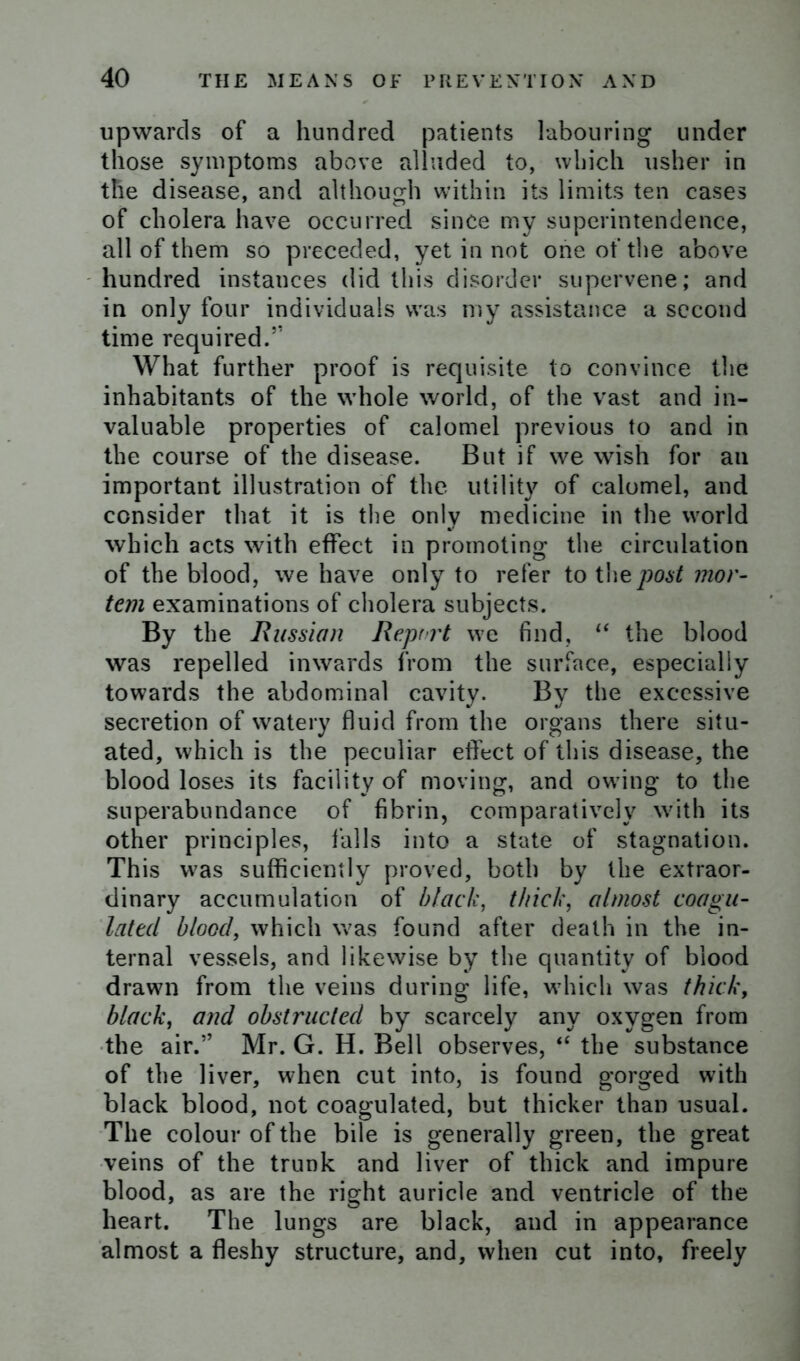 upwards of a hundred patients labouring under those symptoms above alluded to, which usher in the disease, and although within its limits ten cases of cholera have occurred since my superintendence, all of them so preceded, yet in not one of the above hundred instances did this disorder supervene; and in only four individuals was my assistance a second time required.” What further proof is requisite to convince the inhabitants of the whole world, of the vast and in- valuable properties of calomel previous to and in the course of the disease. But if we wish for an important illustration of the utility of calomel, and consider that it is the only medicine in the world which acts with effect in promoting the circulation of the blood, we have only to refer to the post mor- tem examinations of cholera subjects. By the Russian Report we find, “ the blood was repelled inwards from the surface, especially towards the abdominal cavity. By the excessive secretion of watery fluid from the organs there situ- ated, which is the peculiar effect of this disease, the blood loses its facility of moving, and owing to the superabundance of fibrin, comparatively with its other principles, falls into a state of stagnation. This was sufficiently proved, both by the extraor- dinary accumulation of black, thick, almost coagu- lated blood, which was found after death in the in- ternal vessels, and likewise by the quantity of blood drawn from the veins during life, which was thick, black, and obstructed by scarcely any oxygen from the air.” Mr. G. H. Bell observes, “ the substance of the liver, when cut into, is found gorged with black blood, not coagulated, but thicker than usual. The colour of the bile is generally green, the great veins of the trunk and liver of thick and impure blood, as are the right auricle and ventricle of the heart. The lungs are black, and in appearance almost a fleshy structure, and, when cut into, freely