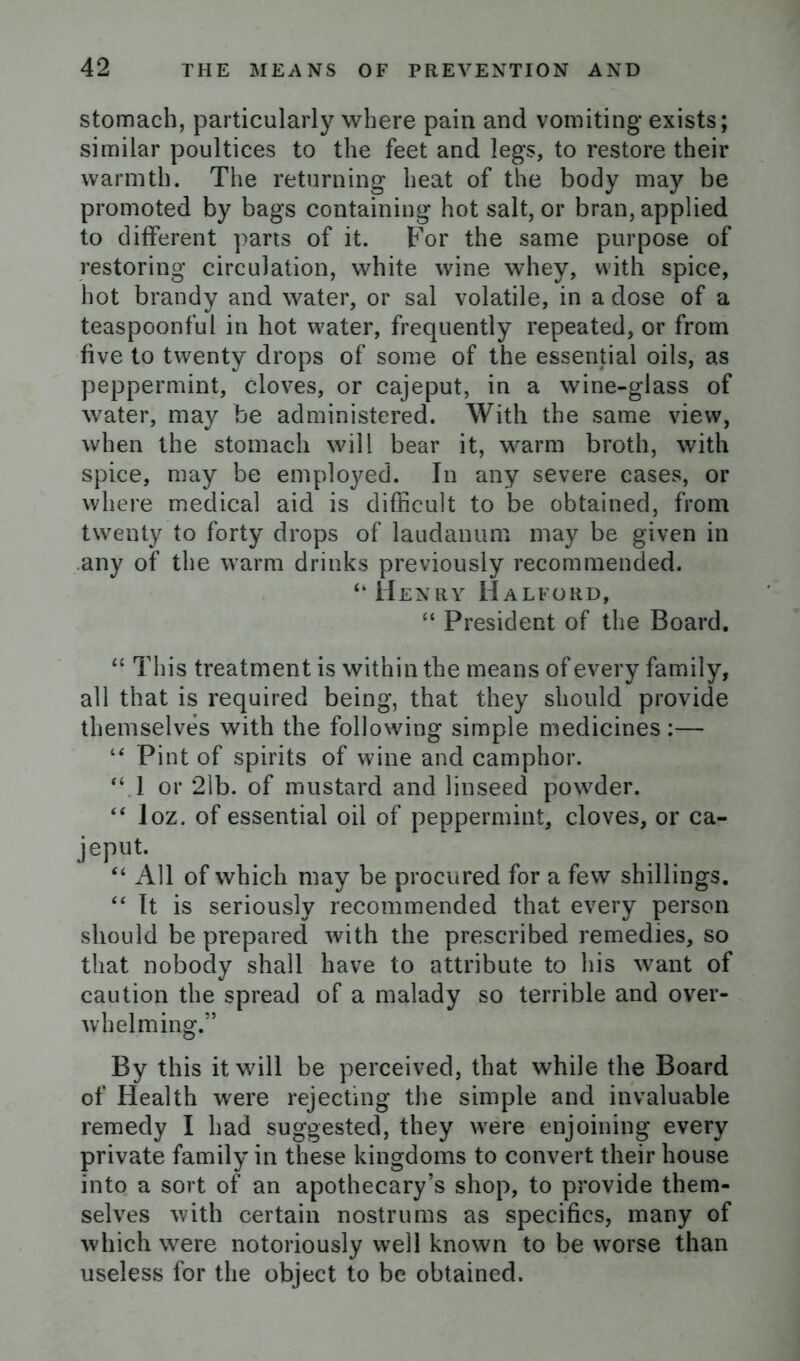 stomach, particularly where pain and vomiting exists; similar poultices to the feet and legs, to restore their warmth. The returning heat of the body may be promoted by bags containing hot salt, or bran, applied to different parts of it. For the same purpose of restoring circulation, white wine whey, with spice, hot brandy and water, or sal volatile, in a dose of a teaspoonful in hot water, frequently repeated, or from five to twenty drops of some of the essential oils, as peppermint, cloves, or cajeput, in a wine-glass of water, may be administered. With the same view, when the stomach will bear it, warm broth, with spice, may be employed. In any severe cases, or where medical aid is difficult to be obtained, from twenty to forty drops of laudanum may be given in any of the warm drinks previously recommended. “Henry Halford, “ President of the Board. “ This treatment is within the means of every family, all that is required being, that they should provide themselves with the following simple medicines :— “ Pint of spirits of wine and camphor. “ 1 or 21b. of mustard and linseed powder. “ loz. of essential oil of peppermint, cloves, or ca- jeput. “ All of which may be procured for a few shillings. “ It is seriously recommended that every person should be prepared with the prescribed remedies, so that nobody shall have to attribute to his want of caution the spread of a malady so terrible and over- whelm ing.” By this it will be perceived, that while the Board of Health were rejecting the simple and invaluable remedy I had suggested, they were enjoining every private family in these kingdoms to convert their house into a sort of an apothecary’s shop, to provide them- selves with certain nostrums as specifics, many of which were notoriously well known to be worse than useless for the object to be obtained.