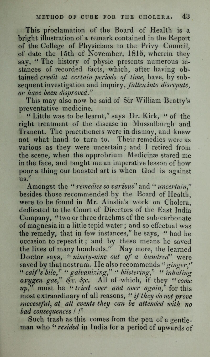 This proclamation of the Board of Health is a bright illustration of a remark contained in the Report of the College of Physicians to the Privy Council, of date the 15th of November, 1815, wherein they say, “ The history of physic presents numerous in- stances of recorded facts, which, after having ob- tained credit at certain periods of time, have, by sub- sequent investigation and inquiry, fallen into disrepute, or have been disproved This may also now be said of Sir William Beatty’s preventative medicine. “ Little was to be learnt,” says Dr. Kirk, “ of the right treatment of the disease in Mussulburgh and Tranent. The practitioners were in dismay, and knew not what hand to turn to. Their remedies were as various as they were uncertain; and I retired from the scene, when the opprobrium Medicinse stared me in the face, and taught me an imperative lesson of how poor a thing our boasted art is when God is against us.” Amongst the “ remedies so various' and “ uncertain” besides those recommended by the Board of Health, were to be found in Mr. Ainslie’s work on Cholera, dedicated to the Court of Directors of the East India Company, “two or three drachms of the sub-carbonate of magnesia in a little tepid water; and so effectual was the remedy, that in few instances,” he says, “ had he occasion to repeat it; and by these means he saved the lives of many hundreds.” Nay more, the learned Doctor says, “ ninety-nine out of a hundred” were saved by that nostrum. He also recommends “gingerf “ calf's bilef “ galvanizingblistering“ inhaling oxygen gas, 8$c. 8$c. All of which, if they 61 come upf must be “ tried over and over againf for this most extraordinary of all reasons, “ if they do nut prove successful, at all events they can be attended with no bad consequences! /” Such trash as this comes from the pen of a gentle- man who “resided in India for a period of upwards of