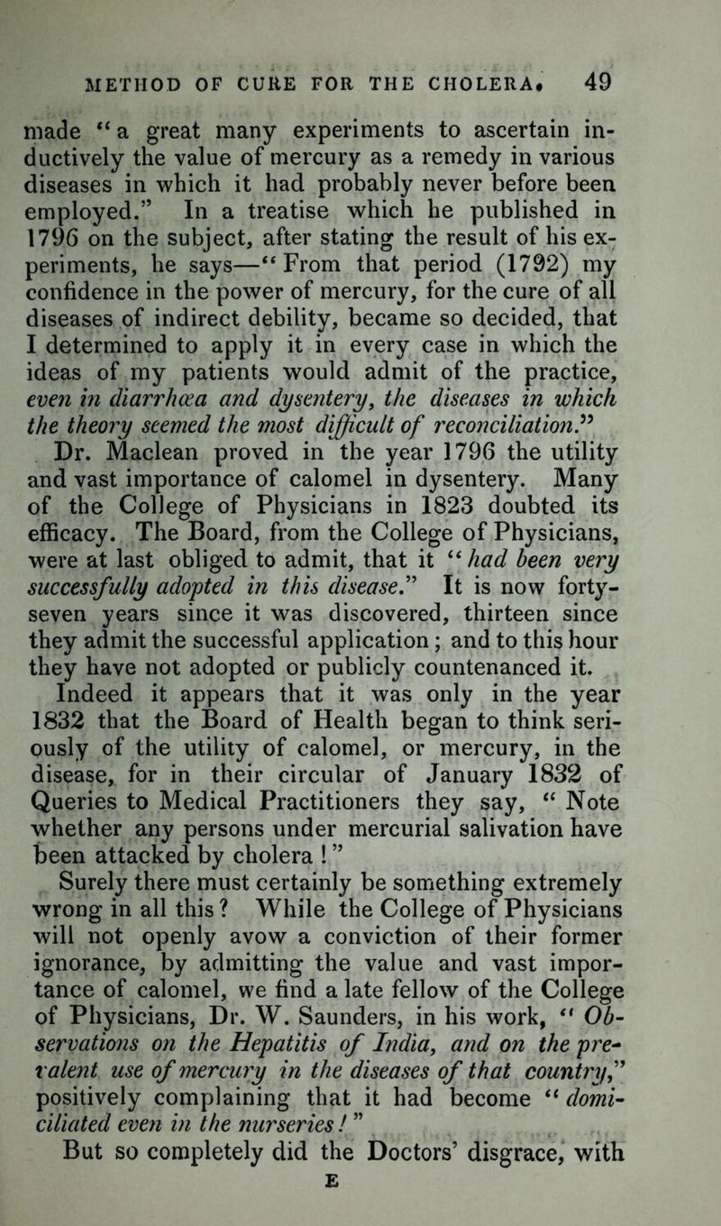 made “ a great many experiments to ascertain in- ductively the value of mercury as a remedy in various diseases in which it had probably never before been employed.” In a treatise which he published in 1796 on the subject, after stating the result of his ex- periments, he says—“ From that period (1792) my confidence in the power of mercury, for the cure of all diseases of indirect debility, became so decided, that I determined to apply it in every case in which the ideas of my patients would admit of the practice, even in diarrhoea and dysentery, the diseases in which the theory seemed the most difficult of reconciliation P Dr. Maclean proved in the year 1796 the utility and vast importance of calomel in dysentery. Many of the College of Physicians in 1823 doubted its efficacy. The Board, from the College of Physicians, were at last obliged to admit, that it “ had been very successfully adopted in this disease.” It is now forty- seven years since it was discovered, thirteen since they admit the successful application; and to this hour they have not adopted or publicly countenanced it. Indeed it appears that it was only in the year 1832 that the Board of Health began to think seri- ously of the utility of calomel, or mercury, in the disease, for in their circular of January 1832 of Queries to Medical Practitioners they say, “ Note whether any persons under mercurial salivation have been attacked by cholera ! ” Surely there must certainly be something extremely wrong in all this ? While the College of Physicians will not openly avow a conviction of their former ignorance, by admitting the value and vast impor- tance of calomel, we find a late fellow of the College of Physicians, Dr. W. Saunders, in his work, ft Ob- servations on the Hepatitis of India, and on the pre- valent use of mercury in the diseases of that country positively complaining that it had become “ domi- ciliated even in the nurseries ! ” But so completely did the Doctors’ disgrace, with E