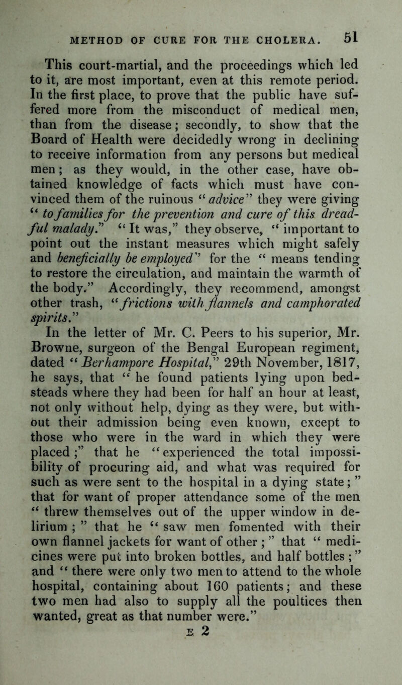 This court-martial, and the proceedings which led to it, are most important, even at this remote period. In the first place, to prove that the public have suf- fered more from the misconduct of medical men, than from the disease; secondly, to show that the Board of Health were decidedly wrong in declining to receive information from any persons but medical men; as they would, in the other case, have ob- tained knowledge of facts which must have con- vinced them of the ruinous “ advice” they were giving “ to families for the prevention and cure of this dread- ful malady. 61 It was,” they observe, “ important to point out the instant measures which might safely and beneficially be employed for the “ means tending to restore the circulation, and maintain the warmth of the body.” Accordingly, they recommend, amongst other trash, “ frictions with flannels and camphorated spirits.” In the letter of Mr. C. Peers to his superior, Mr. Browne, surgeon of the Bengal European regiment, dated “ Berhampore Hospital,” 29th November, 1817, he says, that “ he found patients lying upon bed- steads where they had been for half an hour at least, not only without help, dying as they were, but with- out their admission being even known, except to those who w7ere in the ward in which they were placed that he “ experienced the total impossi- bility of procuring aid, and what was required for such as were sent to the hospital in a dying state; ” that for want of proper attendance some of the men “ threw themselves out of the upper window in de- lirium ; ” that he u saw men fomented with their own flannel jackets for want of other ; ” that “ medi- cines were put into broken bottles, and half bottles ; ” and “ there were only two men to attend to the whole hospital, containing about 160 patients; and these two men had also to supply all the poultices then wanted, great as that number were.” E 2