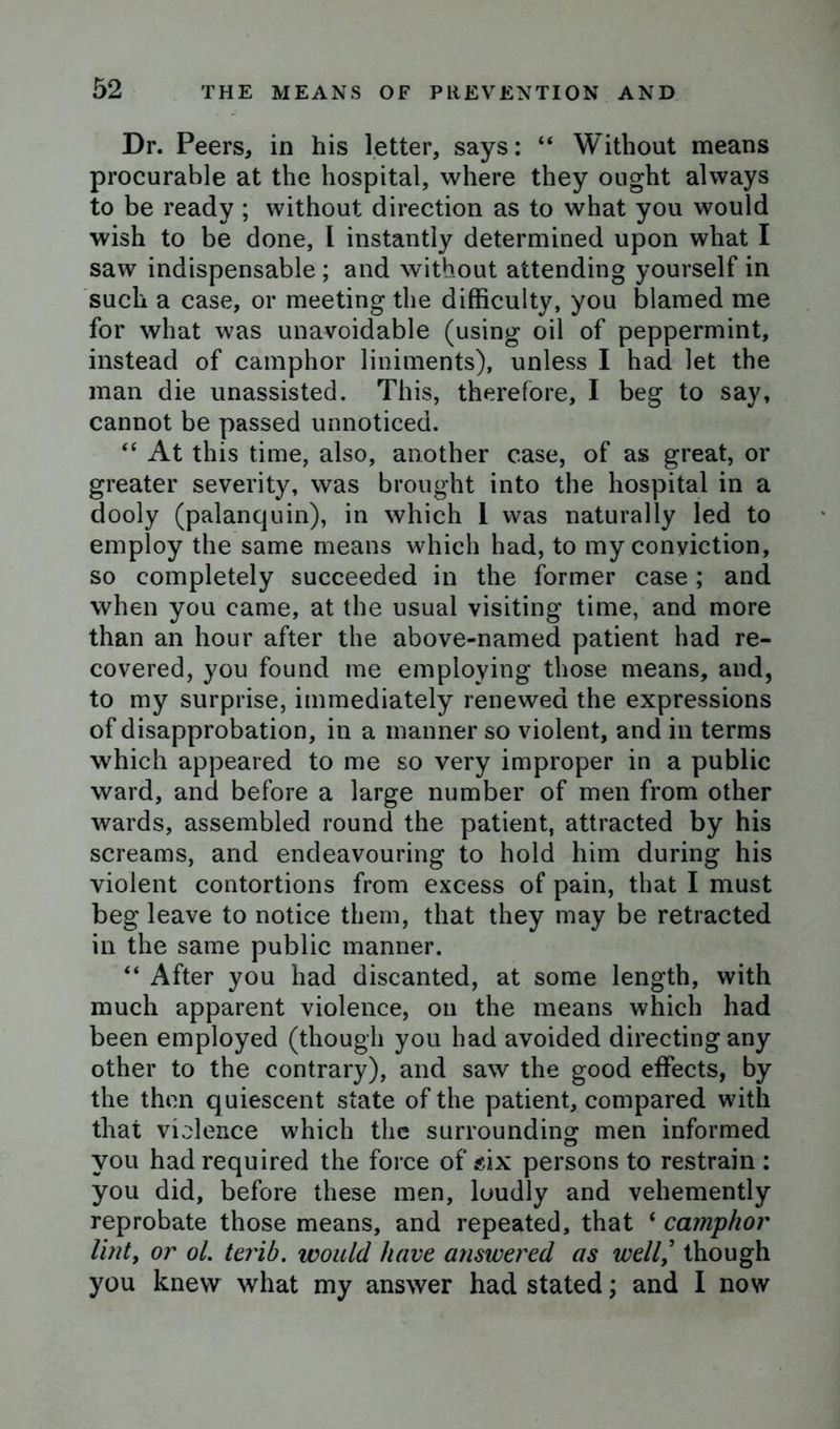Dr. Peers, in his letter, says: “ Without means procurable at the hospital, where they ought always to be ready ; without direction as to what you would wish to be done, l instantly determined upon what I saw indispensable ; and without attending yourself in such a case, or meeting the difficulty, you blamed me for what was unavoidable (using oil of peppermint, instead of camphor liniments), unless I had let the man die unassisted. This, therefore, I beg to say, cannot be passed unnoticed. “ At this time, also, another case, of as great, or greater severity, was brought into the hospital in a dooly (palanquin), in which 1 was naturally led to employ the same means which had, to my conviction, so completely succeeded in the former case; and when you came, at the usual visiting time, and more than an hour after the above-named patient had re- covered, you found me employing those means, and, to my surprise, immediately renewed the expressions of disapprobation, in a manner so violent, and in terms which appeared to me so very improper in a public ward, and before a large number of men from other wards, assembled round the patient, attracted by his screams, and endeavouring to hold him during his violent contortions from excess of pain, that I must beg leave to notice them, that they may be retracted in the same public manner. “ After you had discanted, at some length, with much apparent violence, on the means which had been employed (though you had avoided directing any other to the contrary), and saw the good effects, by the then quiescent state of the patient, compared with that violence which the surrounding men informed you had required the force of six persons to restrain : you did, before these men, loudly and vehemently reprobate those means, and repeated, that ‘ camphor lint, or ol. terib. would have answered as well/ though you knew what my answer had stated; and I now