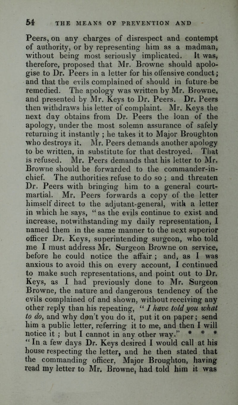 Peers, on any charges of disrespect and contempt of authority, or by representing him as a madman, without being most seriously implicated. It was, therefore, proposed that Mr. Browne should apolo- gise to Dr. Peers in a letter for his offensive conduct; and that the evils complained of should in future be remedied. The apology was written by Mr. Browne, and presented by Mr. Keys to Dr. Peers. Dr. Peers then withdraws his letter of complaint. Mr. Keys the next day obtains from Dr. Peers the loan of the apology, under the most solemn assurance of safely returning it instantly ; he takes it to Major Broughton who destroys it. Mr. Peers demands another apology to be written, in substitute for that destroyed. That is refused. Mr. Peers demands that his letter to Mr. Browne should be forwarded to the commander-in- chief. The authorities refuse to do so ; and threaten Dr. Peers with bringing him to a general court- martial. Mr. Peers forwards a copy of the letter himself direct to the adjutant-general, with a letter in which he says, “ as the evils continue to exist and increase, notwithstanding my daily representation, I named them in the same manner to the next superior officer Dr. Keys, superintending surgeon, who told me I must address Mr. Surgeon Browne on service, before he could notice the affair ; and, as I was anxious to avoid this on every account, I continued to make such representations, and point out to Dr. Keys, as I had previously done to Mr. Surgeon Browne, the nature and dangerous tendency of the evils complained of and shown, without receiving any other reply than his repeating, “ 1 have told you what to do, and why don’t you do it, put it on paper; send him a public letter, referring it to me, and then I will notice it ; but I cannot in any other way.” * * * “ In a few days Dr. Keys desired I would call at his house respecting the letter, and he then stated that the commanding officer, Major Broughton, having read my letter to Mr. Browne, had told him it was