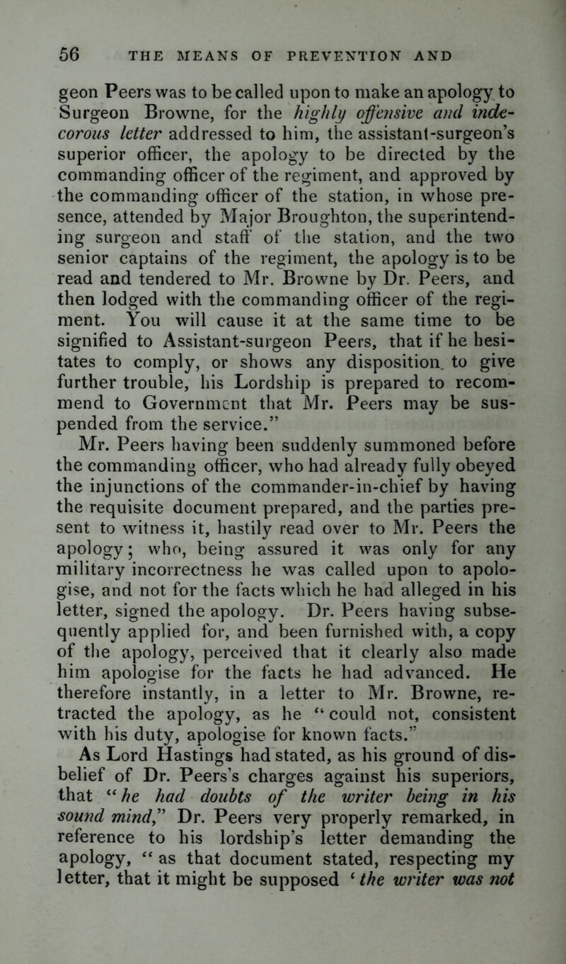 geon Peers was to be called upon to make an apology to Surgeon Browne, for the highly offensive and inde- corous letter addressed to him, the assistant-surgeon’s superior officer, the apology to be directed by the commanding officer of the regiment, and approved by the commanding officer of the station, in whose pre- sence, attended by Major Broughton, the superintend- ing surgeon and staff of the station, and the two senior captains of the regiment, the apology is to be read and tendered to Mr. Browne by Dr. Peers, and then lodged with the commanding officer of the regi- ment. You will cause it at the same time to be signified to Assistant-surgeon Peers, that if he hesi- tates to comply, or shows any disposition to give further trouble, his Lordship is prepared to recom- mend to Government that Mr. Peers may be sus- pended from the service.” Mr. Peers having been suddenly summoned before the commanding officer, who had already fully obeyed the injunctions of the commander-in-chief by having the requisite document prepared, and the parties pre- sent to witness it, hastily read over to Mr. Peers the apology; who, being assured it was only for any military incorrectness he was called upon to apolo- gise, and not for the facts which he had alleged in his letter, signed the apology. Dr. Peers having subse- quently applied for, and been furnished with, a copy of the apology, perceived that it clearly also made him apologise for the facts he had advanced. He therefore instantly, in a letter to Mr. Browne, re- tracted the apology, as he “ could not, consistent with his duty, apologise for known facts.” As Lord Hastings had stated, as his ground of dis- belief of Dr. Peers’s charges against his superiors, that “he had doubts of the writer being in his sound mind,” Dr. Peers very properly remarked, in reference to his lordship’s letter demanding the apology, “ as that document stated, respecting my letter, that it might be supposed £ the writer was not