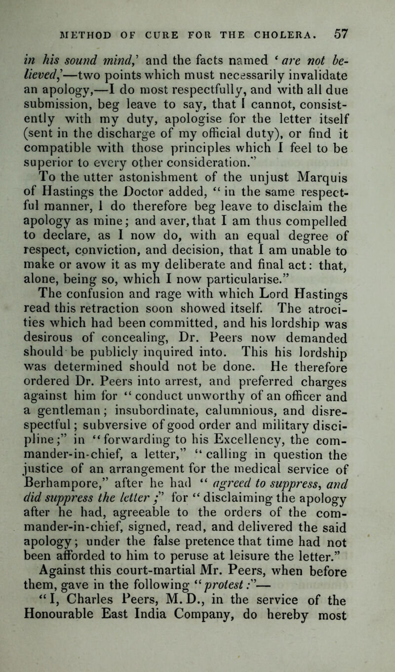 in his sound mind,’ and the facts named ‘ are not be- lieved]—two points which must necessarily invalidate an apology,—I do most respectfully, and with all due submission, beg leave to say, that 1 cannot, consist- ently with my duty, apologise for the letter itself (sent in the discharge of my official duty), or find it compatible with those principles which I feel to be superior to every other consideration.*’ To the utter astonishment of the unjust Marquis of Hastings the Doctor added, “ in the same respect- ful manner, 1 do therefore beg leave to disclaim the apology as mine; and aver,that I am thus compelled to declare, as I now do, with an equal degree of respect, conviction, and decision, that I am unable to make or avow it as my deliberate and final act: that, alone, being so, which I now particularise.’’ The confusion and rage with which Lord Hastings read this retraction soon showed itself. The atroci- ties which had been committed, and his lordship was desirous of concealing, Dr. Peers now demanded should be publicly inquired into. This his lordship was determined should not be done. He therefore ordered Dr. Peers into arrest, and preferred charges against him for “ conduct unworthy of an officer and a gentleman; insubordinate, calumnious, and disre- spectful ; subversive of good order and military disci- pline;” in “ forwTarding to his Excellency, the com- mander-in-chief, a letter,” “ calling in question the justice of an arrangement for the medical service of Berhampore,” after he had “ agreed to suppress, and did suppress the letter /’ for “ disclaiming the apology after he had, agreeable to the orders of the com- mander-in-chief, signed, read, and delivered the said apology; under the false pretence that time had not been afforded to him to peruse at leisure the letter.” Against this court-martial Mr. Peers, when before them, gave in the following u protest— “ I, Charles Peers, M. D., in the service of the Honourable East India Company, do hereby most