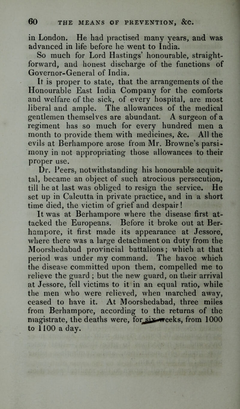 in London. He had practised many years, and was advanced in life before he went to india. So much for Lord Hastings’ honourable, straight- forward, and honest discharge of the functions of Governor-General of India. It is proper to state, that the arrangements of the Honourable East India Company for the comforts and welfare of the sick, of every hospital, are most liberal and ample. The allowances of the medical gentlemen themselves are abundant. A surgeon of a regiment has so much for every hundred men a month to provide them with medicines, &c. All the evils at Berhampore arose from Mr. Browne’s parsi- mony in not appropriating those allowances to their proper use. Dr. Peers, notwithstanding his honourable acquit- tal, became an object of such atrocious persecution, till he at last was obliged to resign the service. He set up in Calcutta in private practice, and in a short time died, the victim of grief and despair! It was at Berhampore where the disease first at- tacked the Europeans. Before it broke out at Ber- hampore, it first made its appearance at Jessore, where there was a large detachment on duty from the Moorshedabad provincial battalions; which at that period was under my command. The havoc which the disease committed upon them, compelled me to relieve the guard ; but the new guard, on their arrival at Jessore, fell victims to it in an equal ratio, while the men who were relieved, when inarched away, ceased to have it. At Moorshedabad, three miles from Berhampore, according to the returns of the magistrate, the deaths were, for^^jji-weeks, from 1000 to 1100 a day.