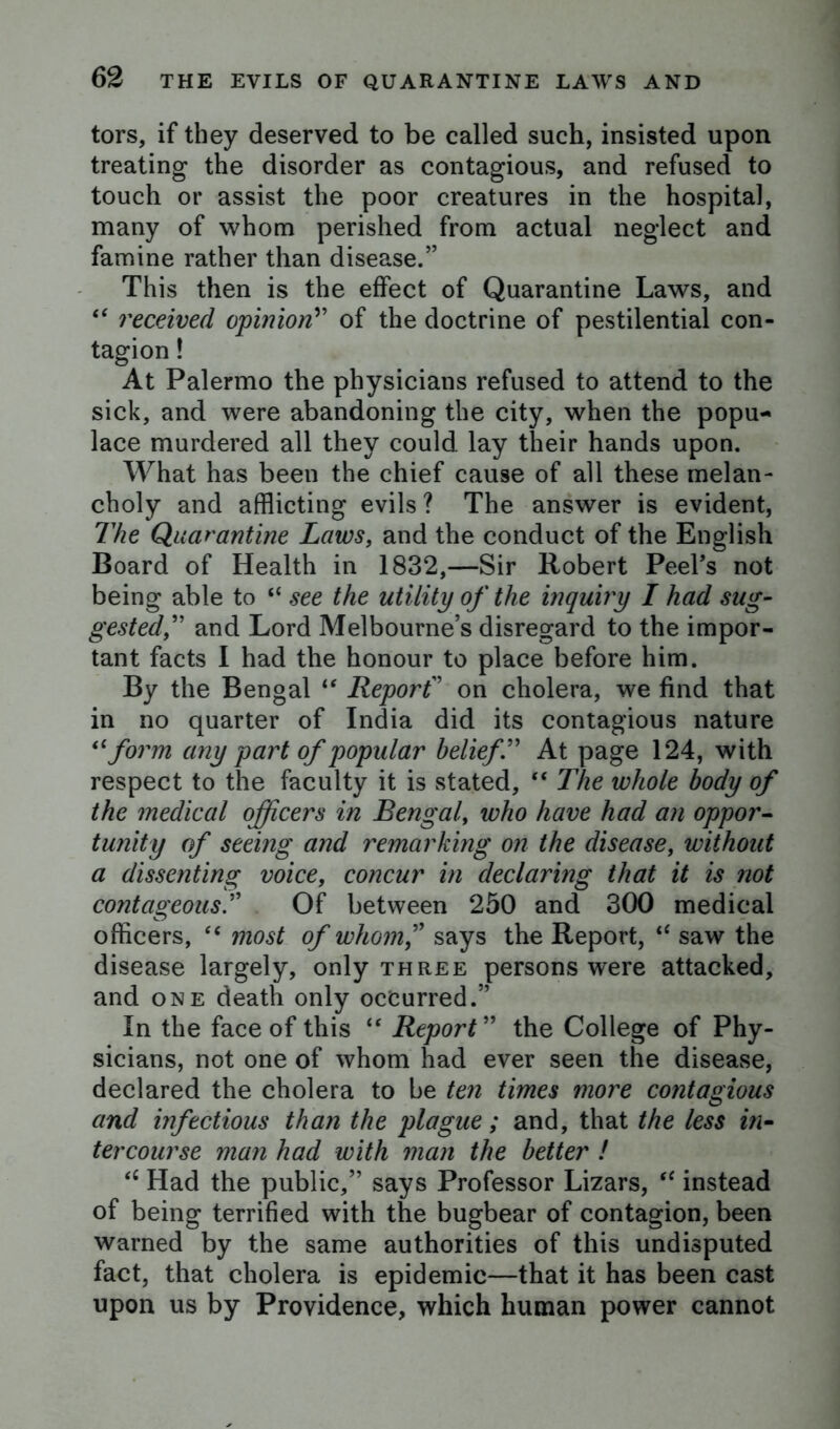 tors, if they deserved to be called such, insisted upon treating the disorder as contagious, and refused to touch or assist the poor creatures in the hospital, many of whom perished from actual neglect and famine rather than disease.” This then is the effect of Quarantine Laws, and “ received opinion” of the doctrine of pestilential con- tagion ! At Palermo the physicians refused to attend to the sick, and were abandoning the city, when the popu- lace murdered all they could lay their hands upon. What has been the chief cause of all these melan- choly and afflicting evils ? The answer is evident, The Quarantine Laws, and the conduct of the English Board of Health in 1832,—Sir Robert Peel’s not being able to “ see the utility of the inquiry I had sug- gested,” and Lord Melbourne’s disregard to the impor- tant facts I had the honour to place before him. By the Bengal “ Report” on cholera, we find that in no quarter of India did its contagious nature “form any part of popular belief” At page 124, with respect to the faculty it is stated, “ The whole body of the medical officers in Bengal, who have had an oppor- tunity of seeing and remarking on the disease, without a dissenting voice, concur in declaring that it is not contageousT Of between 250 and 300 medical officers, “ most of whom? says the Report, i( saw the disease largely, only three persons were attacked, and one death only occurred.” In the face of this “ Report ” the College of Phy- sicians, not one of whom had ever seen the disease, declared the cholera to be ten times more contagious and infectious than the plague; and, that the less in- tercourse man had with man the better ! <c Had the public,” says Professor Lizars, “ instead of being terrified with the bugbear of contagion, been warned by the same authorities of this undisputed fact, that cholera is epidemic—that it has been cast upon us by Providence, which human power cannot