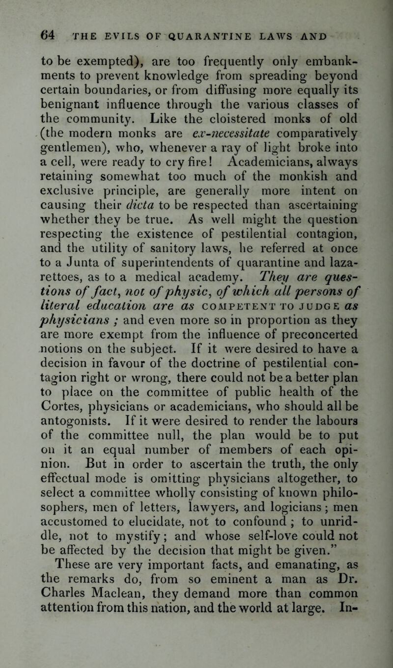 to be exempted), are too frequently only embank- ments to prevent knowledge from spreading beyond certain boundaries, or from diffusing more equally its benignant influence through the various classes of the community. Like the cloistered monks of old (the modern monks are ex-necessitate comparatively gentlemen), who, whenever a ray of light broke into a cell, were ready to cry fire! Academicians, always retaining somewhat too much of the monkish and exclusive principle, are generally more intent on causing their dicta to be respected than ascertaining whether they be true. As well might the question respecting the existence of pestilential contagion, and the utility of sanitory laws, he referred at once to a Junta of superintendents of quarantine and laza- rettoes, as to a medical academy. They are ques- tions of fact, not of physic, of which all persons of literal education are as competent to judge as physicians ; and even more so in proportion as they are more exempt from the influence of preconcerted notions on the subject. If it were desired to have a decision in favour of the doctrine of pestilential con- tagion right or wrong, there could not be a better plan to place on the committee of public health of the Cortes, physicians or academicians, who should all be antogonists. If it were desired to render the labours of the committee null, the plan would be to put on it an equal number of members of each opi- nion. But in order to ascertain the truth, the only effectual mode is omitting physicians altogether, to select a committee wholly consisting of known philo- sophers, men of letters, lawyers, and logicians; men accustomed to elucidate, not to confound ; to unrid- dle, not to mystify; and whose self-love could not be affected by the decision that might be given.” These are very important facts, and emanating, as the remarks do, from so eminent a man as Dr. Charles Maclean, they demand more than common attention from this nation, and the world at large. In-