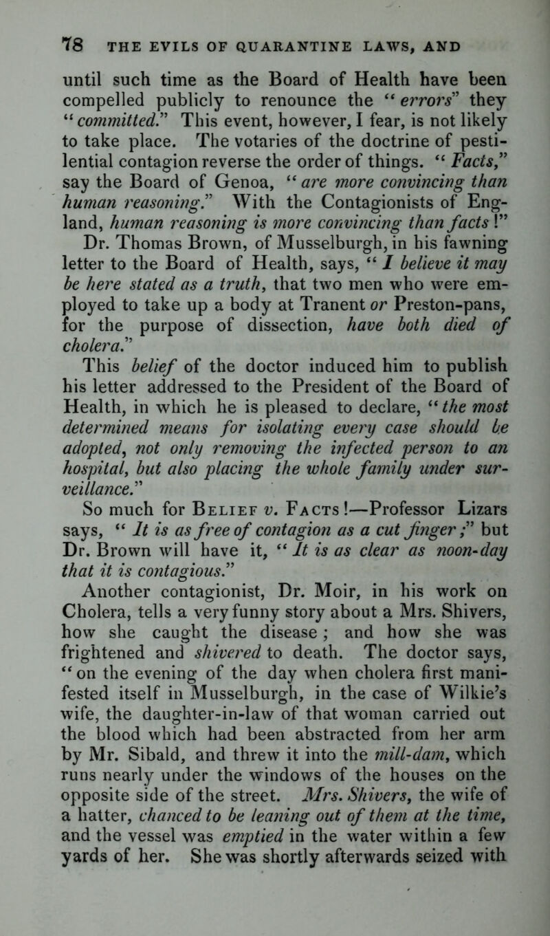 until such time as the Board of Health have been compelled publicly to renounce the “ errors' they “ committedThis event, however, I fear, is not likely to take place. The votaries of the doctrine of pesti- lential contagion reverse the order of things. “ Facts ” say the Board of Genoa, “ are more convincing than human reasoning ” With the Contagionists of Eng- land, human reasoning is more convincing than facts !” Dr. Thomas Brown, of Musselburgh, in his fawning letter to the Board of Health, says, “ I believe it may be here stated as a truth, that two men who were em- ployed to take up a body at Tranent or Preston-pans, for the purpose of dissection, have both died of cholera.” This belief of the doctor induced him to publish his letter addressed to the President of the Board of Health, in which he is pleased to declare, “ the most determined means for isolating every case should be adopted\ not only removing the infected person to an hospital, but also placing the whole family under sur- veillance. So much for Belief v. Facts!—Professor Lizars says, “ It is as free of contagion as a cut fnger;” but Dr. Brown will have it, “ It is as clear as noon-day that it is contagious.” Another contagionist, Dr. Moir, in his work on Cholera, tells a very funny story about a Mrs. Shivers, how she caught the disease; and how she was frightened and shivered to death. The doctor says, “ on the evening of the day when cholera first mani- fested itself in Musselburgh, in the case of Wilkie’s wife, the daughter-in-law of that woman carried out the blood which had been abstracted from her arm by Mr. Sibald, and threw it into the mill-dam, which runs nearly under the windows of the houses on the opposite side of the street. Mrs. Shivers, the wife of a hatter, chanced to be leaning out of them at the time, and the vessel was emptied in the water within a few yards of her. She was shortly afterwards seized with