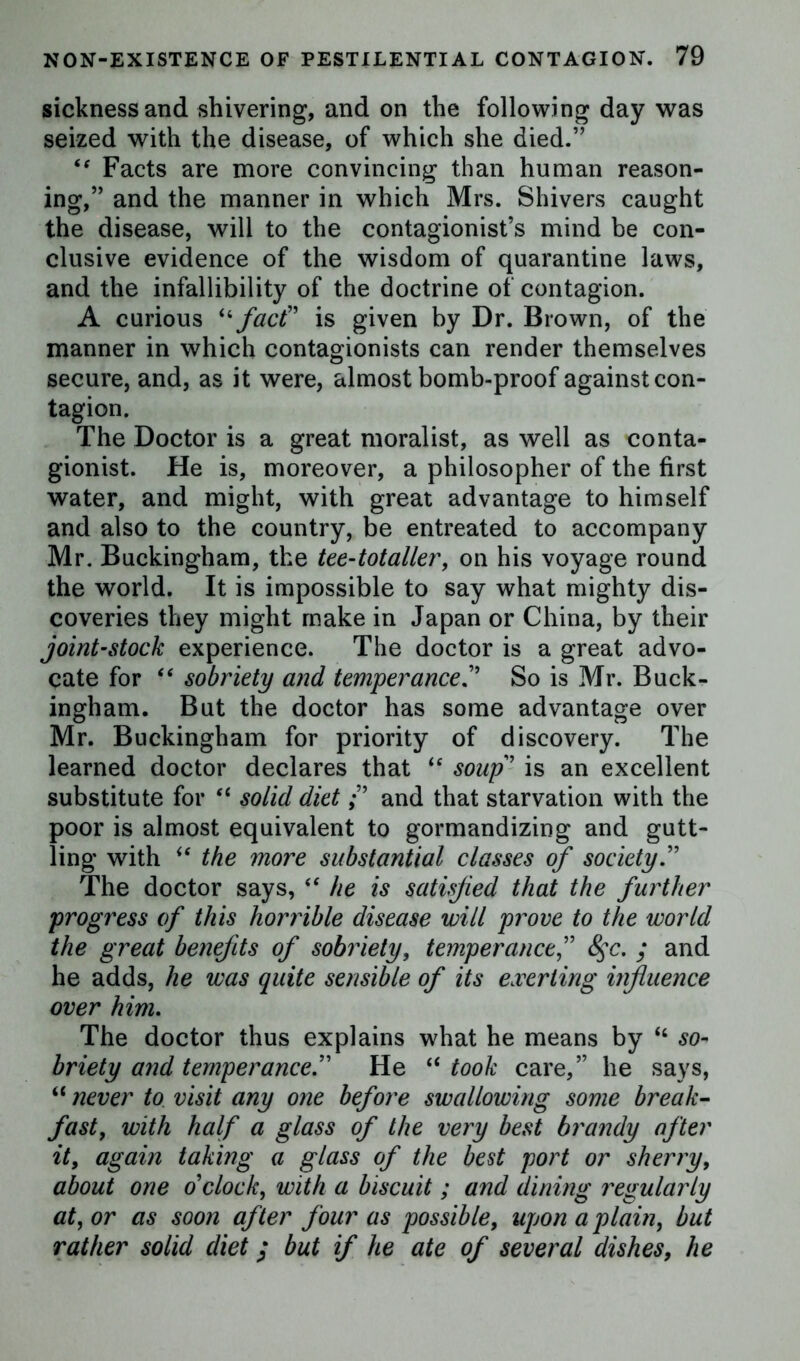 sickness and shivering, and on the following day was seized with the disease, of which she died.” ** Facts are more convincing than human reason- ing,” and the manner in which Mrs. Shivers caught the disease, will to the contagionist’s mind be con- clusive evidence of the wisdom of quarantine laws, and the infallibility of the doctrine of contagion. A curious “ fact” is given by Dr. Brown, of the manner in which contagionists can render themselves secure, and, as it were, almost bomb-proof against con- tagion. The Doctor is a great moralist, as well as conta- gionist. He is, moreover, a philosopher of the first water, and might, with great advantage to himself and also to the country, be entreated to accompany Mr. Buckingham, the teetotaller, on his voyage round the world. It is impossible to say what mighty dis- coveries they might make in Japan or China, by their joint-stock experience. The doctor is a great advo- cate for “ sobriety and temperanceSo is Mr. Buck- ingham. But the doctor has some advantage over Mr. Buckingham for priority of discovery. The learned doctor declares that “ soup is an excellent substitute for “ solid dietand that starvation with the poor is almost equivalent to gormandizing and gutt- ling with “ the more substantial classes of society.” The doctor says, “ he is satisfied that the further progress of this homble disease will prove to the world the great ben flits of sobriety, temperance, 8$c. ; and he adds, he was quite sensible of its exerting influence over him. The doctor thus explains what he means by “ so- briety and temperance.” He “ took care,” he says, “ never to visit any one before swallowing some break- fast, with half a glass of the very best brandy after it, again taking a glass of the best port or sherry, about one o'clock, with a biscuit; and dining regularly at, or as soon after four as possible, upon a plain, but rather solid diet; but if he ate of several dishes, he