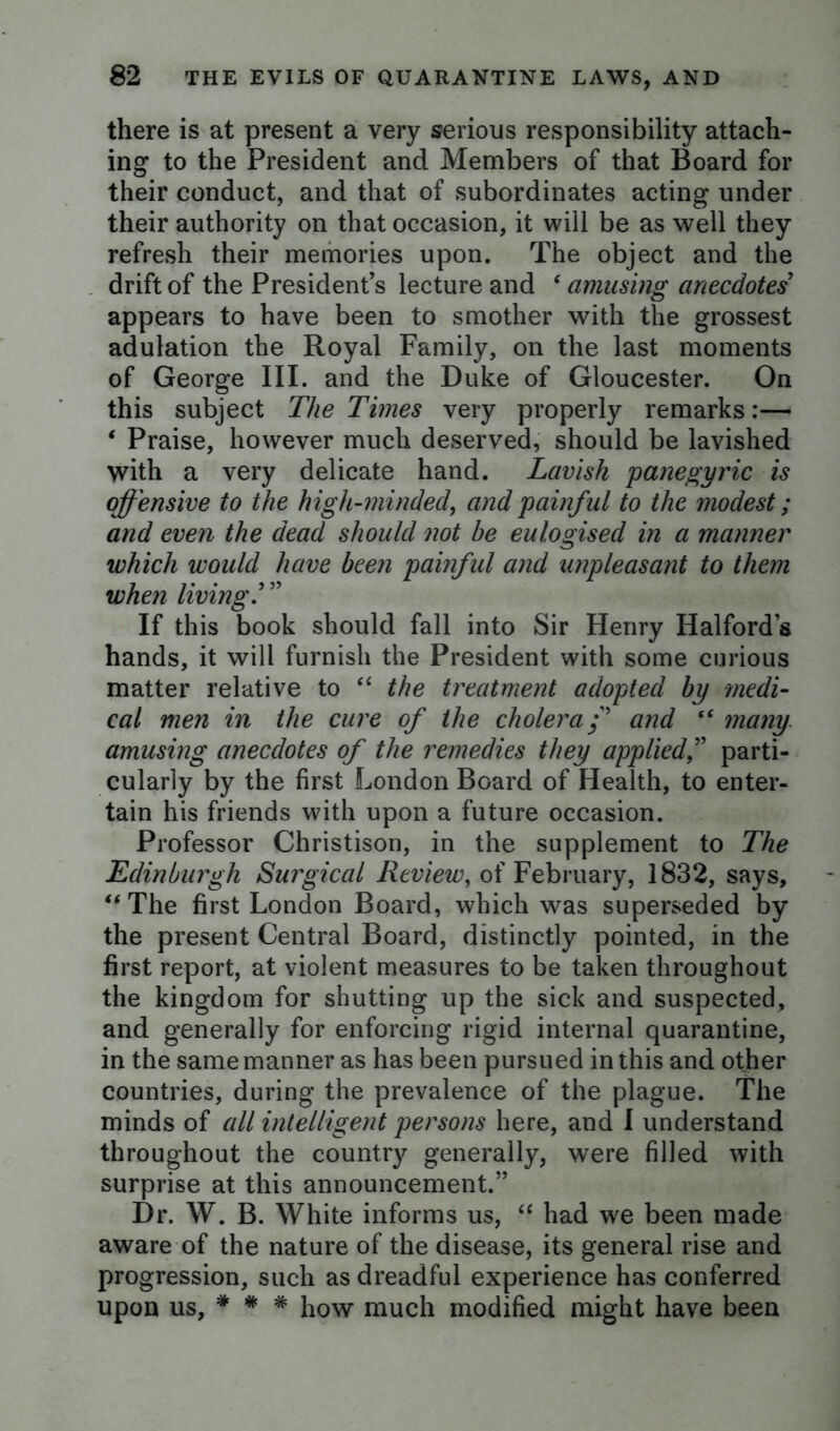 there is at present a very serious responsibility attach- ing to the President and Members of that Board for their conduct, and that of subordinates acting under their authority on that occasion, it will be as well they refresh their memories upon. The object and the drift of the President’s lecture and ‘ amusing anecdotes’ appears to have been to smother with the grossest adulation the Royal Family, on the last moments of George III. and the Duke of Gloucester. On this subject The Times very properly remarks:— ‘ Praise, however much deserved, should be lavished with a very delicate hand. Lavish panegyric is offensive to the high-minded, and painful to the modest; and even the dead should not be eulogised in a manner which would have been painful and unpleasant to them when living.’ ” If this book should fall into Sir Henry Halford’s hands, it will furnish the President with some curious matter relative to “ the treatment adopted by medi- cal men in the cure of the cholera/’ and “ many amusing anecdotes of the remedies they applied,” parti- cularly by the first London Board of Health, to enter- tain his friends with upon a future occasion. Professor Christison, in the supplement to The Edinburgh Surgical Review, of February, 1832, says, u The first London Board, which was superseded by the present Central Board, distinctly pointed, in the first report, at violent measures to be taken throughout the kingdom for shutting up the sick and suspected, and generally for enforcing rigid internal quarantine, in the same manner as has been pursued in this and other countries, during the prevalence of the plague. The minds of all intelligent persons here, and I understand throughout the country generally, were filled with surprise at this announcement.” Dr. W. B. White informs us, “ had w'e been made aware of the nature of the disease, its general rise and progression, such as dreadful experience has conferred upon us, * * * how much modified might have been