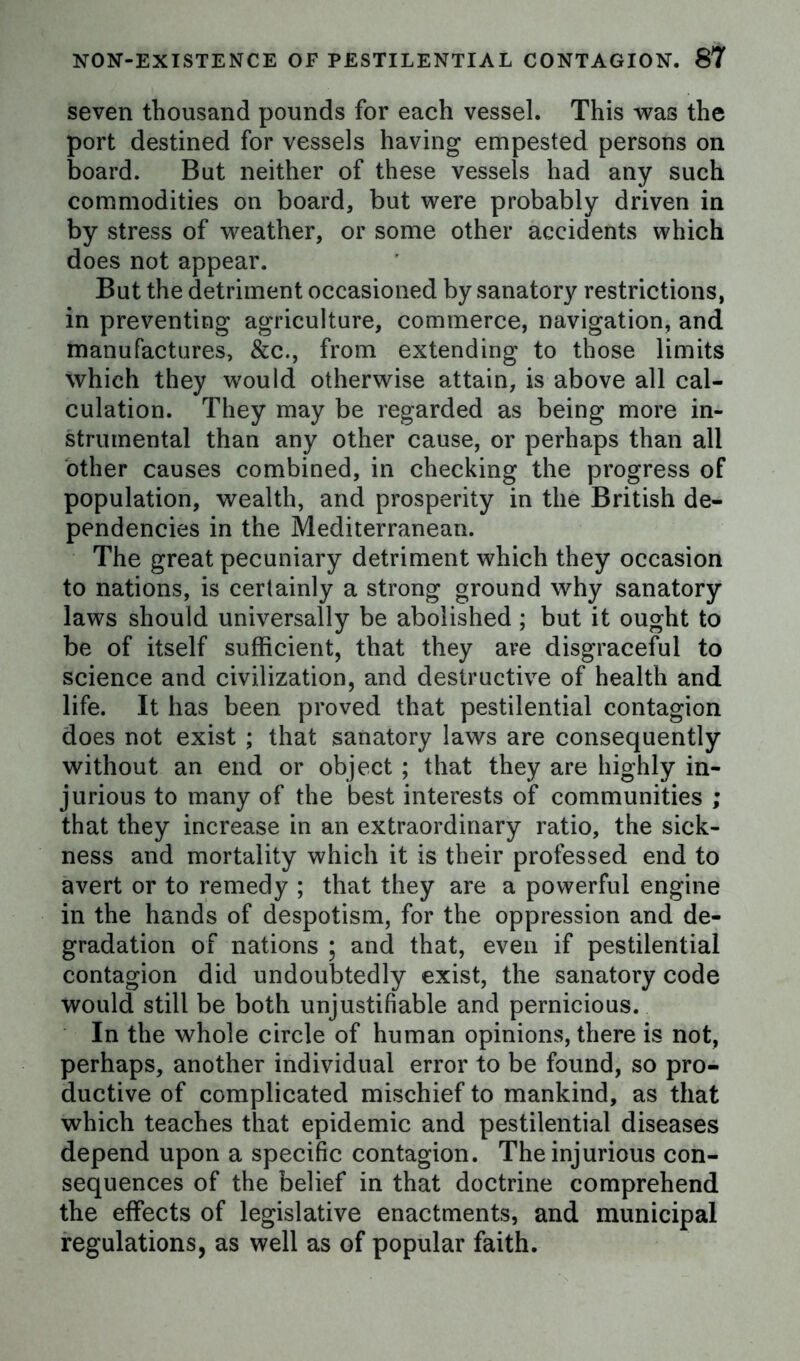 seven thousand pounds for each vessel. This was the port destined for vessels having empested persons on board. But neither of these vessels had any such commodities on board, but were probably driven in by stress of weather, or some other accidents which does not appear. But the detriment occasioned by sanatory restrictions, in preventing agriculture, commerce, navigation, and manufactures, &c., from extending to those limits which they would otherwise attain, is above all cal- culation. They may be regarded as being more in- strumental than any other cause, or perhaps than all other causes combined, in checking the progress of population, wealth, and prosperity in the British de- pendencies in the Mediterranean. The great pecuniary detriment which they occasion to nations, is certainly a strong ground why sanatory laws should universally be abolished ; but it ought to be of itself sufficient, that they are disgraceful to science and civilization, and destructive of health and life. It has been proved that pestilential contagion does not exist ; that sanatory laws are consequently without an end or object ; that they are highly in- jurious to many of the best interests of communities ; that they increase in an extraordinary ratio, the sick- ness and mortality which it is their professed end to avert or to remedy ; that they are a powerful engine in the hands of despotism, for the oppression and de- gradation of nations ; and that, even if pestilential contagion did undoubtedly exist, the sanatory code would still be both unjustifiable and pernicious. In the whole circle of human opinions, there is not, perhaps, another individual error to be found, so pro- ductive of complicated mischief to mankind, as that which teaches that epidemic and pestilential diseases depend upon a specific contagion. The injurious con- sequences of the belief in that doctrine comprehend the effects of legislative enactments, and municipal regulations, as well as of popular faith.