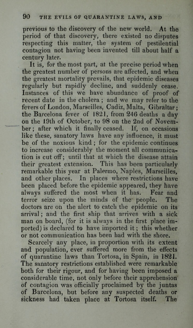 previous to the discovery of the new world. At the period of that discovery, there existed no disputes respecting this matter, the system of pestilential contagion not having been invented till about half a century later. It is, for the most part, at the precise period when the greatest number of persons are affected, and when the greatest mortality prevails, that epidemic diseases regularly but rapidly decline, and suddenly cease. Instances of this we have abundance of proof of recent date in the cholera ; and we may refer to the fevers of London, Marseilles, Cadiz, Malta, Gibraltar; the Barcelona fever of 1821, from 246 deaths a day on the 19tn of October, to 98 on the 2nd of Novem- ber ; after which it finally ceased. If, on occasions like these, sanatory laws have any influence, it must be of the noxious kind ; for the epidemic continues to increase considerably the moment all communica- tion is cut off; until that at which the disease attain their greatest extension. This has been particularly remarkable this year at Palermo, Naples, Marseilles, and other places. In places where restrictions have been placed before the epidemic appeared, they have always suffered the most when it has. Fear and terror seize upon the minds of the people. The doctors are on the alert to catch the epidemic on its arrival; and the first ship that arrives with a sick man on board, (for it is always in the first place im- ported) is declared to have imported it; this whether or not communication has been had with the shore. Scarcely any place, in proportion with its extent and population, ever suffered more from the effects of quarantine laws than Tortosa, in Spain, in 1821. The sanatory restrictions established were remarkable both for their rigour, and for having been imposed a considerable time, not only before their apprehension of contagion was officially proclaimed by the juntas of Barcelona, but before any suspected deaths or sickness had taken place at Tortosa itself. The