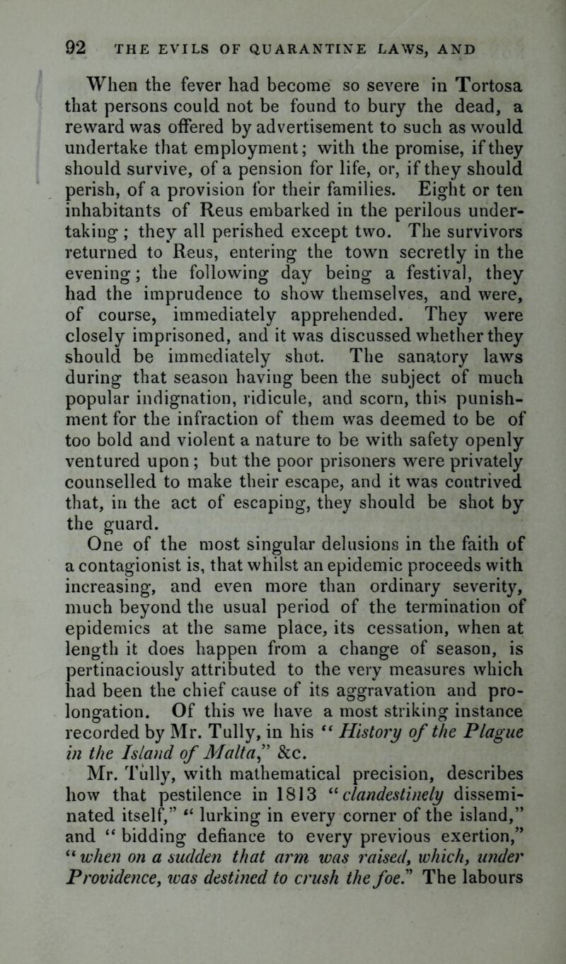 When the fever had become so severe in Tortosa that persons could not be found to bury the dead, a reward was offered by advertisement to such as would undertake that employment; with the promise, if they should survive, of a pension for life, or, if they should perish, of a provision for their families. Eight or ten inhabitants of Reus embarked in the perilous under- taking ; they all perished except two. The survivors returned to Reus, entering the town secretly in the evening; the following day being a festival, they had the imprudence to show themselves, and were, of course, immediately apprehended. They were closely imprisoned, and it was discussed whether they should be immediately shot. The sanatory laws during that season having been the subject of much popular indignation, ridicule, and scorn, this punish- ment for the infraction of them was deemed to be of too bold and violent a nature to be with safety openly ventured upon; but the poor prisoners were privately counselled to make their escape, and it was contrived that, in the act of escaping, they should be shot by the guard. One of the most singular delusions in the faith of a contagionist is, that whilst an epidemic proceeds with increasing, and even more than ordinary severity, much beyond the usual period of the termination of epidemics at the same place, its cessation, when at length it does happen from a change of season, is pertinaciously attributed to the very measures which had been the chief cause of its aggravation and pro- longation. Of this we have a most striking instance recorded by Mr. Tully, in his “ History of the Plague in the Island of Malt a f & c. Mr. Tully, with mathematical precision, describes how that pestilence in 1813 “clandestinely dissemi- nated itself,” “ lurking in every corner of the island,” and “ bidding defiance to every previous exertion,” “ when on a sudden that arm was raised, which, under Providence, was destined to crush the foe.” The labours