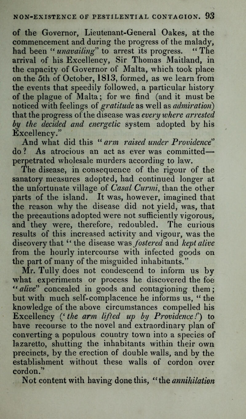 of the Governor, Lieutenant-General Oakes, at the commencement and during the progress of the malady, had been u unavailing” to arrest its progress. “ The arrival of his Excellency, Sir Thomas Maitland, in the capacity of Governor of Malta, which took place on the 5th of October, 1813, formed, as we learn from the events that speedily followed, a particular history of the plague of Malta; for we find (and it must be noticed with feelings of gratitude as well as admiration) that the progress of the disease was every where arrested by the decided and energetic system adopted by his Excellency.” And what did this “ arm raised under Providence” do ? As atrocious an act as ever was committed— perpetrated wholesale murders according to law. The disease, in consequence of the rigour of the sanatory measures adopted, had continued longer at the unfortunate village of Casal Curmi, than the other parts of the island. It was, however, imagined that the reason why the disease did not yield, was, that the precautions adopted were not sufficiently vigorous, and they were, therefore, redoubled. The curious results of this increased activity and vigour, was the discovery thatc< the disease was fostered and kept alive from the hourly intercourse with infected goods on the part of many of the misguided inhabitants.” Mr. Tully does not condescend to inform us by what experiments or process he discovered the foe “alive” concealed in goods and contagioning them; but with much self-complacence he informs us, “ the knowledge of the above circumstances compelled his Excellency (‘ the arm lifted up by Providence /’) to have recourse to the novel and extraordinary plan of converting a populous country town into a species of lazaretto, shutting the inhabitants within their own precincts, by the erection of double walls, and by the establishment without these walls of cordon over cordon.” Not content with having done this, “the annihilation