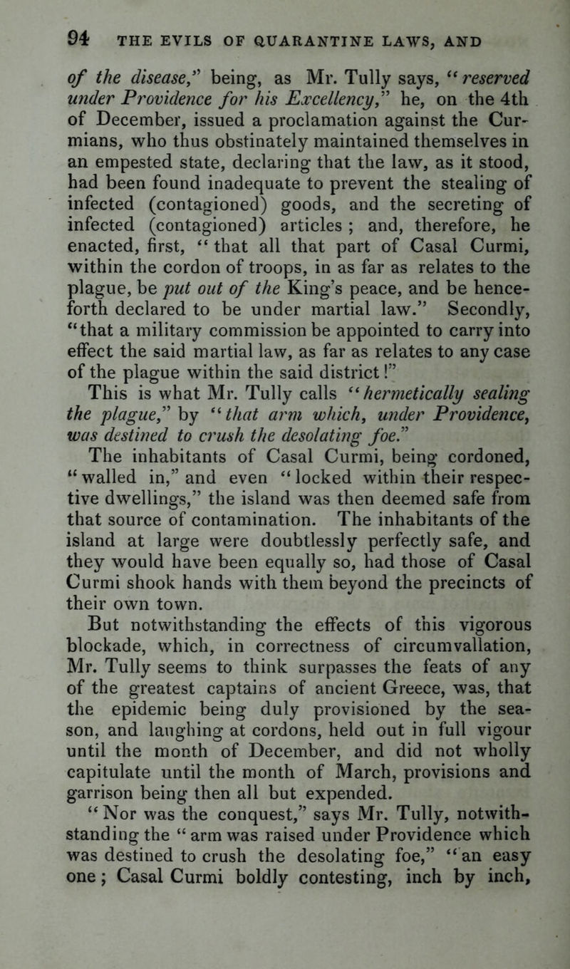 of the diseased being, as Mr. Tully says, “ reserved under Providence for his Excellency,” he, on the 4th of December, issued a proclamation against the Cur- mians, who thus obstinately maintained themselves in an empested state, declaring that the law, as it stood, had been found inadequate to prevent the stealing of infected (contagioned) goods, and the secreting of infected (contagioned) articles ; and, therefore, he enacted, first, “ that all that part of Casal Curmi, within the cordon of troops, in as far as relates to the plague, be put out of the King’s peace, and be hence- forth declared to be under martial law.” Secondly, “that a military commission be appointed to carry into effect the said martial law, as far as relates to any case of the plague within the said district!” This is what Mr. Tully calls “hermetically sealing the plague,” by 6‘that arm which, under Providence, was destined to crush the desolating foe” The inhabitants of Casal Curmi, being cordoned, “ walled in,” and even “ locked within their respec- tive dwellings,” the island was then deemed safe from that source of contamination. The inhabitants of the island at large were doubtlessly perfectly safe, and they would have been equally so, had those of Casal Curmi shook hands with them beyond the precincts of their own town. But notwithstanding the effects of this vigorous blockade, which, in correctness of circumvallation, Mr. Tully seems to think surpasses the feats of any of the greatest captains of ancient Greece, was, that the epidemic being duly provisioned by the sea- son, and laughing at cordons, held out in full vigour until the month of December, and did not wholly capitulate until the month of March, provisions and garrison being then all but expended. “Nor was the conquest,” says Mr. Tully, notwith- standing the “arm was raised under Providence which was destined to crush the desolating foe,” “ an easy one; Casal Curmi boldly contesting, inch by inch,