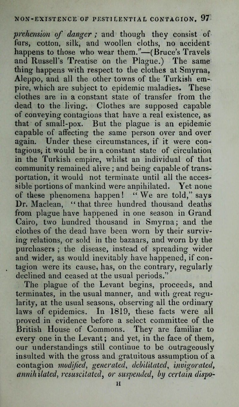 prehension of danger ; and though they consist of furs, cotton, silk, and woollen cloths, no accident happens to those who wear them.”—(Bruce’s Travels and Russell’s Treatise on the Plague.) The same thing happens with respect to the clothes at Smyrna, Aleppo, and all the other towns of the Turkish em- pire, which are subject to epidemic maladies. These clothes are in a constant state of transfer from the dead to the living. Clothes are supposed capable of conveying contagions that have a real existence, as that of small-pox. But the plague is an epidemic capable of affecting the same person over and over again. Under these circumstances, if it were con- tagiousi it would be in a constant state of circulation in the Turkish empire, whilst an individual of that community remained alive ; and being capable of trans- portation, it would not terminate until all the acces- sible portions of mankind were annihilated. Yet none of these phenomena happen! “ We are told,” says Dr. Maclean, “that three hundred thousand deaths from plague have happened in one season in Grand Cairo, two hundred thousand in Smyrna; and the clothes of the dead have been worn by their surviv- ing relations, or sold in the bazaars, and worn by the purchasers ; the disease, instead of spreading wider and wider, as would inevitably have happened, if con- tagion were its cause, has, on the contrary, regularly declined and ceased at the usual periods.” The plague of the Levant begins, proceeds, and terminates, in the usual manner, and with great regu- larity, at the usual seasons, observing all the ordinary laws of epidemics. In 1819, these facts were all proved in evidence before a select committee of the British House of Commons. They are familiar to every one in the Levant; and yet, in the face of them, our understandings still continue to be outrageously insulted with the gross and gratuitous assumption of a contagion modified, generated, debilitated, invigorated, annihilated, resuscitated, or suspended, by certain dispo- ii