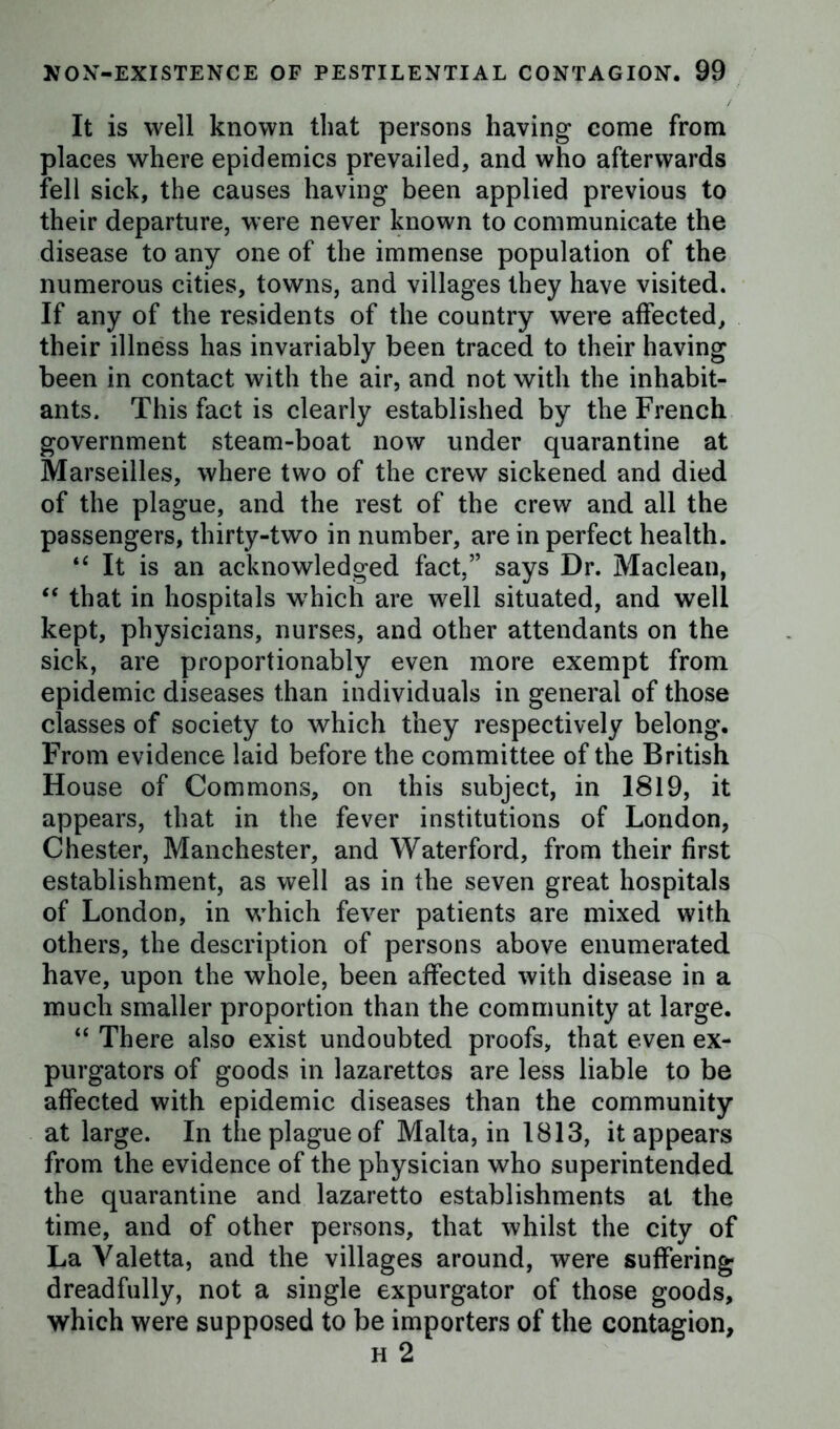 It is well known that persons having come from places where epidemics prevailed, and who afterwards fell sick, the causes having been applied previous to their departure, were never known to communicate the disease to any one of the immense population of the numerous cities, towns, and villages they have visited. If any of the residents of the country were affected, their illness has invariably been traced to their having been in contact with the air, and not with the inhabit- ants. This fact is clearly established by the French government steam-boat now under quarantine at Marseilles, where two of the crew sickened and died of the plague, and the rest of the crew and all the passengers, thirty-two in number, are in perfect health. “ It is an acknowledged fact,” says Dr. Maclean, “ that in hospitals which are well situated, and well kept, physicians, nurses, and other attendants on the sick, are proportionably even more exempt from epidemic diseases than individuals in general of those classes of society to which they respectively belong. From evidence laid before the committee of the British House of Commons, on this subject, in 1819, it appears, that in the fever institutions of London, Chester, Manchester, and Waterford, from their first establishment, as well as in the seven great hospitals of London, in which fever patients are mixed with others, the description of persons above enumerated have, upon the whole, been affected with disease in a much smaller proportion than the community at large. “ There also exist undoubted proofs, that even ex- purgators of goods in lazarettos are less liable to be affected with epidemic diseases than the community at large. In the plague of Malta, in 1813, it appears from the evidence of the physician who superintended the quarantine and lazaretto establishments at the time, and of other persons, that whilst the city of La Valetta, and the villages around, were suffering dreadfully, not a single expurgator of those goods, which were supposed to be importers of the contagion.