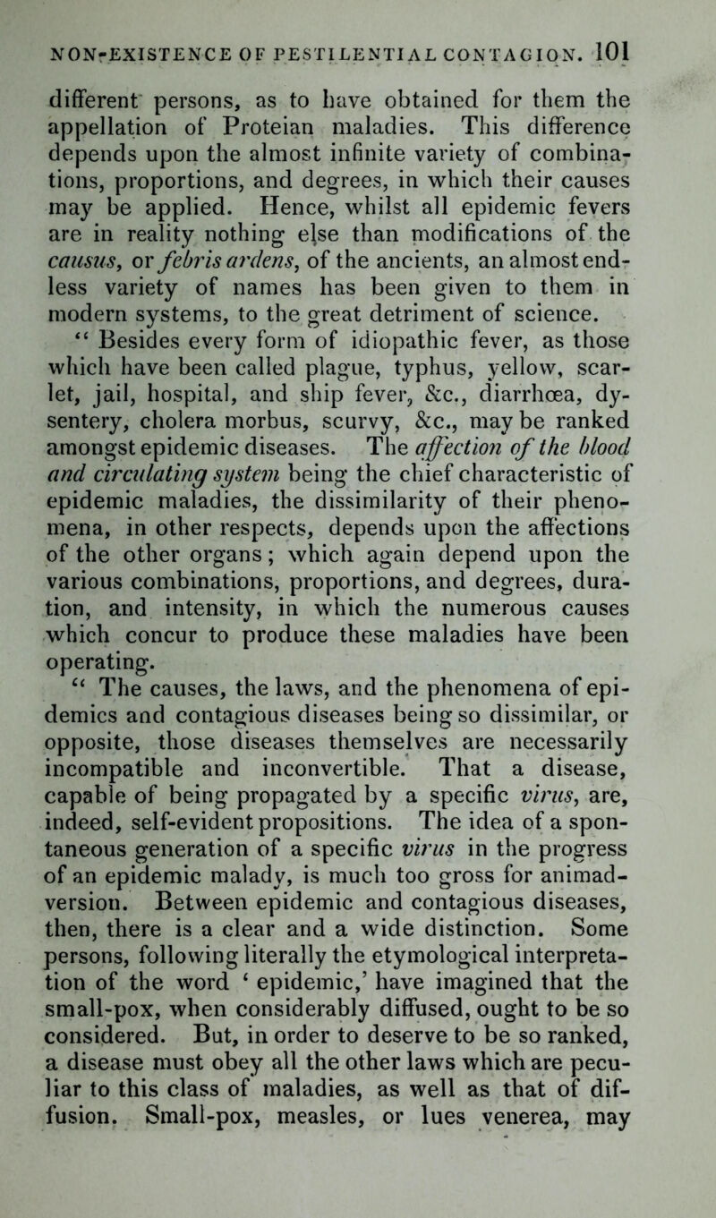 different persons, as to have obtained for them the appellation of Proteian maladies. This difference depends upon the almost infinite variety of combina- tions, proportions, and degrees, in which their causes may be applied. Hence, whilst all epidemic fevers are in reality nothing else than modifications of the caasus, or febris ardens, of the ancients, an almost end- less variety of names has been given to them in modern systems, to the great detriment of science. “ Besides every form of idiopathic fever, as those which have been called plague, typhus, yellow, scar- let, jail, hospital, and ship fever, &c., diarrhoea, dy- sentery, cholera morbus, scurvy, &c., may be ranked amongst epidemic diseases. The affection of the blood and circidating system being the chief characteristic of epidemic maladies, the dissimilarity of their pheno- mena, in other respects, depends upon the affections of the other organs; which again depend upon the various combinations, proportions, and degrees, dura- tion, and intensity, in which the numerous causes which concur to produce these maladies have been operating. ct The causes, the laws, and the phenomena of epi- demics and contagious diseases being so dissimilar, or opposite, those diseases themselves are necessarily incompatible and inconvertible. That a disease, capable of being propagated by a specific virus, are, indeed, self-evident propositions. The idea of a spon- taneous generation of a specific virus in the progress of an epidemic malady, is much too gross for animad- version. Between epidemic and contagious diseases, then, there is a clear and a wide distinction. Some persons, following literally the etymological interpreta- tion of the word ‘ epidemic,’ have imagined that the small-pox, when considerably diffused, ought to be so considered. But, in order to deserve to be so ranked, a disease must obey all the other laws which are pecu- liar to this class of maladies, as well as that of dif- fusion. Small-pox, measles, or lues venerea, may