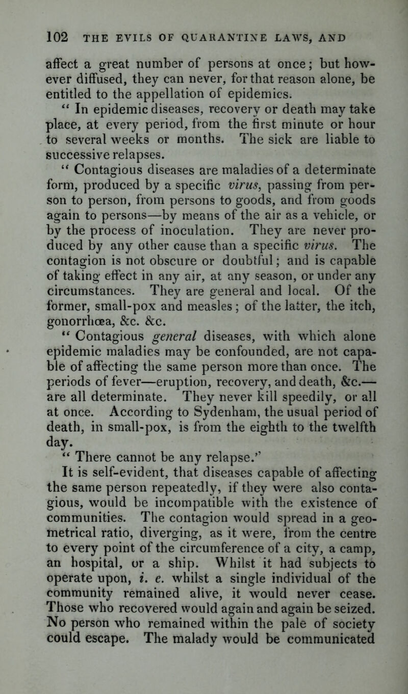 affect a great number of persons at once; but how- ever diffused, they can never, for that reason alone, be entitled to the appellation of epidemics. “ In epidemic diseases, recovery or death may take place, at every period, from the first minute or hour to several weeks or months. The sick are liable to successive relapses. “ Contagious diseases are maladies of a determinate form, produced by a specific virus, passing from per- son to person, from persons to goods, and from goods again to persons—by means of the air as a vehicle, or by the process of inoculation. They are never pro- duced by any other cause than a specific virus. The contagion is not obscure or doubtful; and is capable of taking effect in any air, at any season, or under any circumstances. They are general and local. Of the former, small-pox and measles ; of the latter, the itch, gonorrhoea, &c. &c. “ Contagious general diseases, with which alone epidemic maladies may be confounded, are not capa- ble of affecting the same person more than once. The periods of fever—eruption, recovery, and death, &c.— are all determinate. They never kill speedily, or all at once. According to Sydenham, the usual period of death, in small-pox, is from the eighth to the twelfth day. “ There cannot be any relapse/’ It is self-evident, that diseases capable of affecting the same person repeatedly, if they were also conta- gious, would be incompatible with the existence of communities. The contagion would spread in a geo- metrical ratio, diverging, as it were, from the centre to every point of the circumference of a city, a camp, an hospital, or a ship. Whilst it had subjects to operate upon, i. e. whilst a single individual of the community remained alive, it would never cease. Those who recovered would again and again be seized. No person who remained within the pale of society could escape. The malady would be communicated