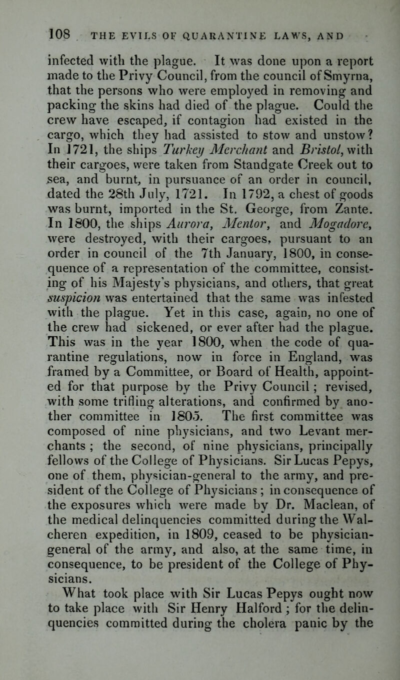 infected with the plague. It was done upon a report made to the Privy Council, from the council of Smyrna, that the persons who were employed in removing and packing the skins had died of the plague. Could the crew have escaped, if contagion had existed in the cargo, which they had assisted to stow and unstow? In 1721, the ships Turkey Merchant and Bristol, with their cargoes, were taken from Standgate Creek out to sea, and burnt, in pursuance of an order in council, dated the 28th July, 1721. In 1792, a chest of goods was burnt, imported in the St. George, from Zante. In 1800, the ships Aurora, Mentor, and Mogadore, were destroyed, with their cargoes, pursuant to an order in council of the 7th January, 1800, in conse- quence of a representation of the committee, consist- ing of his Majesty’s physicians, and others, that great suspicion was entertained that the same was infested with the plague. Yet in this case, again, no one of the crew had sickened, or ever after had the plague. This was in the year 1800, when the code of qua- rantine regulations, now in force in England, was framed by a Committee, or Board of Health, appoint- ed for that purpose by the Privy Council; revised, with some trifling alterations, and confirmed by ano- ther committee in 1805. The first committee was composed of nine physicians, and two Levant mer- chants ; the second, of nine physicians, principally fellows of the College of Physicians. Sir Lucas Pepys, one of them, physician-general to the army, and pre- sident of the College of Physicians ; in consequence of the exposures which were made by Dr. Maclean, of the medical delinquencies committed during the Wal- cheren expedition, in 1809, ceased to be physician- general of the army, and also, at the same time, in consequence, to be president of the College of Phy- sicians. What took place with Sir Lucas Pepys ought now to take place with Sir Henry Halford ; for the delin- quencies committed during the cholera panic by the