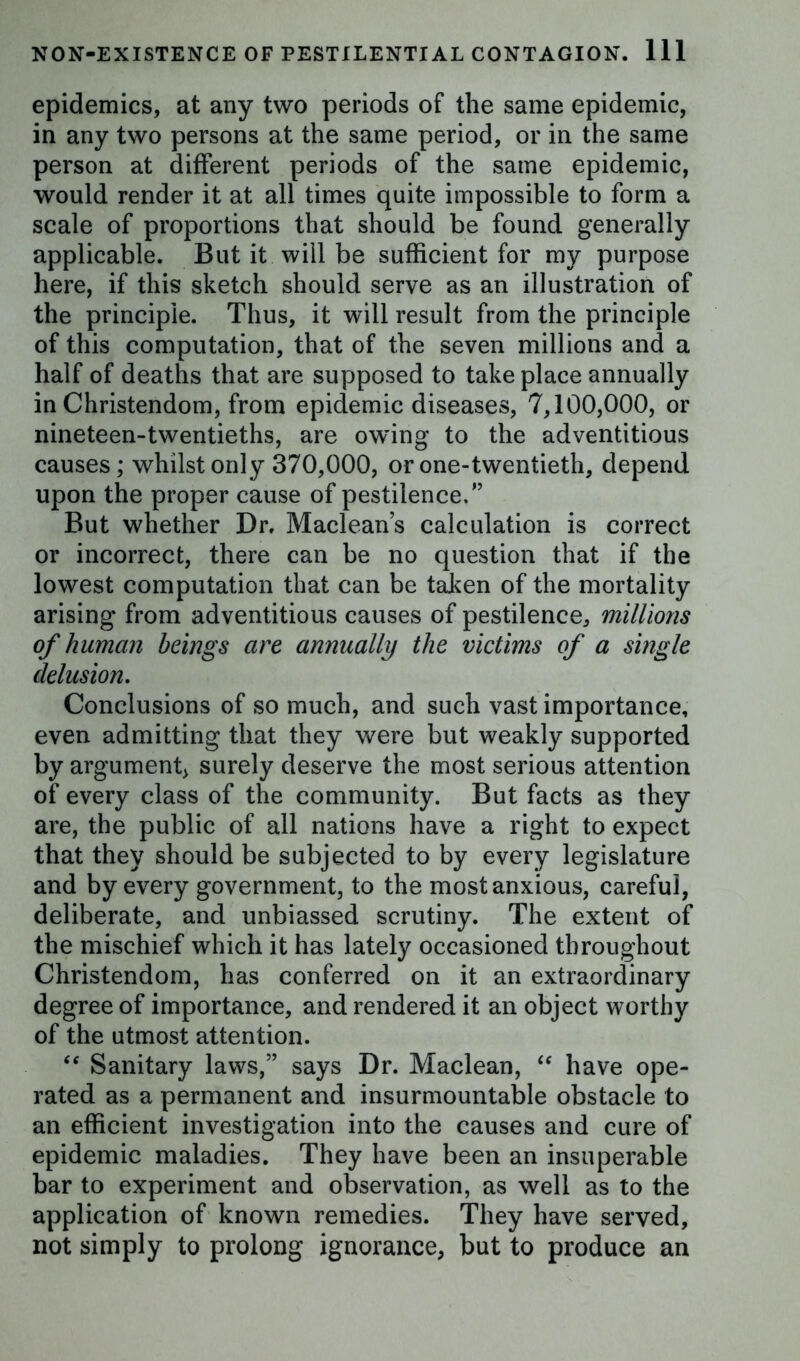 epidemics, at any two periods of the same epidemic, in any two persons at the same period, or in the same person at different periods of the same epidemic, would render it at all times quite impossible to form a scale of proportions that should be found generally applicable. But it will be sufficient for my purpose here, if this sketch should serve as an illustration of the principle. Thus, it will result from the principle of this computation, that of the seven millions and a half of deaths that are supposed to take place annually in Christendom, from epidemic diseases, 7,100,000, or nineteen-twentieths, are owing to the adventitious causes; whilst only 370,000, or one-twentieth, depend upon the proper cause of pestilence/’ But whether Dr. Maclean’s calculation is correct or incorrect, there can be no question that if the lowest computation that can be taken of the mortality arising from adventitious causes of pestilence, millions of human beings are annually the victims of a single delusion. Conclusions of so much, and such vast importance, even admitting that they were but weakly supported by argument, surely deserve the most serious attention of every class of the community. But facts as they are, the public of all nations have a right to expect that they should be subjected to by every legislature and by every government, to the most anxious, careful, deliberate, and unbiassed scrutiny. The extent of the mischief which it has lately occasioned throughout Christendom, has conferred on it an extraordinary degree of importance, and rendered it an object worthy of the utmost attention. “ Sanitary laws,” says Dr. Maclean, “ have ope- rated as a permanent and insurmountable obstacle to an efficient investigation into the causes and cure of epidemic maladies. They have been an insuperable bar to experiment and observation, as well as to the application of known remedies. They have served, not simply to prolong ignorance, but to produce an