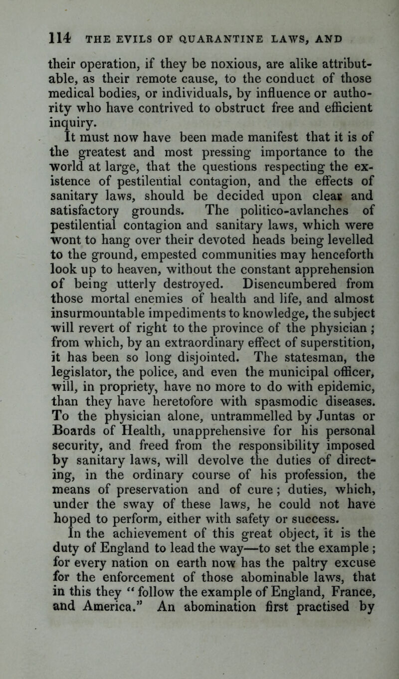 their operation, if they be noxious, are alike attribut- able, as their remote cause, to the conduct of those medical bodies, or individuals, by influence or autho- rity who have contrived to obstruct free and efficient inquiry. It must now have been made manifest that it is of the greatest and most pressing importance to the world at large, that the questions respecting the ex- istence of pestilential contagion, and the effects of sanitary laws, should be decided upon clear and satisfactory grounds. The politico-avlanches of pestilential contagion and sanitary laws, which were wont to hang over their devoted heads being levelled to the ground, empested communities may henceforth look up to heaven, without the constant apprehension of being utterly destroyed. Disencumbered from those mortal enemies of health and life, and almost insurmountable impediments to knowledge, the subject will revert of right to the province of the physician ; from which, by an extraordinary effect of superstition, it has been so long disjointed. The statesman, the legislator, the police, and even the municipal officer, will, in propriety, have no more to do with epidemic, than they have heretofore with spasmodic diseases. To the physician alone, untrammelled by Juntas or Boards of Health, unapprehensive for his personal security, and freed from the responsibility imposed by sanitary laws, will devolve the duties of direct- ing, in the ordinary course of his profession, the means of preservation and of cure ; duties, which, under the sway of these laws, he could not have hoped to perform, either with safety or success. In the achievement of this great object, it is the duty of England to lead the way—to set the example ; for every nation on earth now has the paltry excuse for the enforcement of those abominable laws, that in this they “ follow the example of England, France, and America.” An abomination first practised by