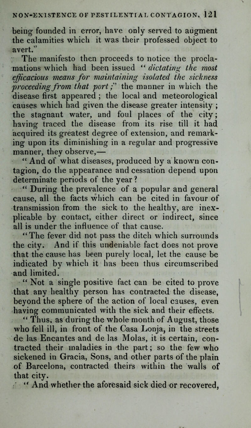 being founded in error, have only served to augment the calamities which it was their professed object to avert.” The manifesto then proceeds to notice the procla- mations which had been issued “ dictating the most efficacious means for maintaining isolated the sickness proceeding from that port f the manner in which the disease first appeared ; the local and meteorological causes which had given the disease greater intensity ; the stagnant water, and foul places of the city; having traced the disease from its rise till it had acquired its greatest degree of extension, and remark- ing upon its diminishing in a regular and progressive manner, they observe,— “ And of what diseases, produced by a known con- tagion, do the appearance and cessation depend upon determinate periods of the year ? “ During the prevalence of a popular and general cause, all the facts which can be cited in favour of transmission from the sick to the healthy, are inex- plicable by contact, either direct or indirect, since all is under the influence of that cause. “The fever did not pass the ditch which surrounds the city. And if this undeniable fact does not prove that the cause has been purely local, let the cause be indicated by which it has been thus circumscribed and limited. “ Not a single positive fact can be cited to prove that any healthy person has contracted the disease, beyond the sphere of the action of local causes, even having communicated with the sick and their effects. “ Thus, as during the whole month of August, those who fell ill, in front of the Casa Lonja, in the streets de las Encantes and de las Molas, it is certain, con- tracted their maladies in the part; so the few who sickened in Gracia, Sons, and other parts of the plain of Barcelona, contracted theirs within the walls of that city. “ And whether the aforesaid sick died or recovered,