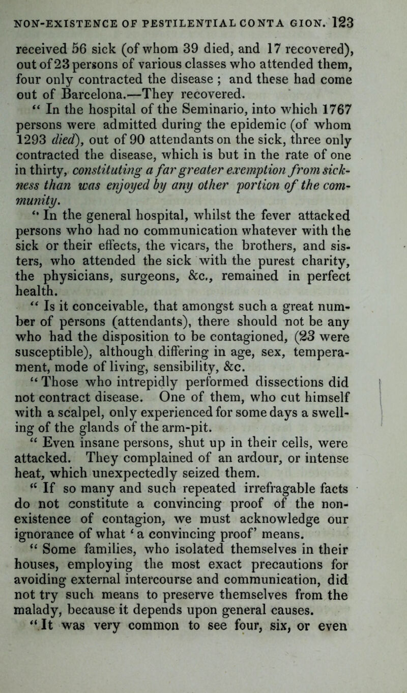 received 56 sick (of whom 39 died, and 17 recovered), out of 23 persons of various classes who attended them, four only contracted the disease ; and these had come out of Barcelona.—They recovered. “ In the hospital of the Seminario, into which 1767 persons were admitted during the epidemic (of whom 1293 died), out of 90 attendants on the sick, three only contracted the disease, which is but in the rate of one in thirty, constituting a far greater exemption from sick- ness than was enjoyed by any other portion of the com- munity\ “ In the general hospital, whilst the fever attacked persons who had no communication whatever with the sick or their effects, the vicars, the brothers, and sis- ters, who attended the sick with the purest charity, the physicians, surgeons, &c., remained in perfect health. “ Is it conceivable, that amongst such a great num- ber of persons (attendants), there should not be any who had the disposition to be contagioned, (23 were susceptible), although differing in age, sex, tempera- ment, mode of living, sensibility, &c. “ Those who intrepidly performed dissections did not contract disease. One of them, who cut himself with a scalpel, only experienced for some days a swell- ing of the glands of the arm-pit. “ Even insane persons, shut up in their cells, were attacked. They complained of an ardour, or intense heat, which unexpectedly seized them. <c If so many and such repeated irrefragable facts do not constitute a convincing proof of the non- existence of contagion, we must acknowledge our ignorance of what 6 a convincing proof’ means. “ Some families, who isolated themselves in their houses, employing the most exact precautions for avoiding external intercourse and communication, did not try such means to preserve themselves from the malady, because it depends upon general causes. “It was very common to see four, six, or even