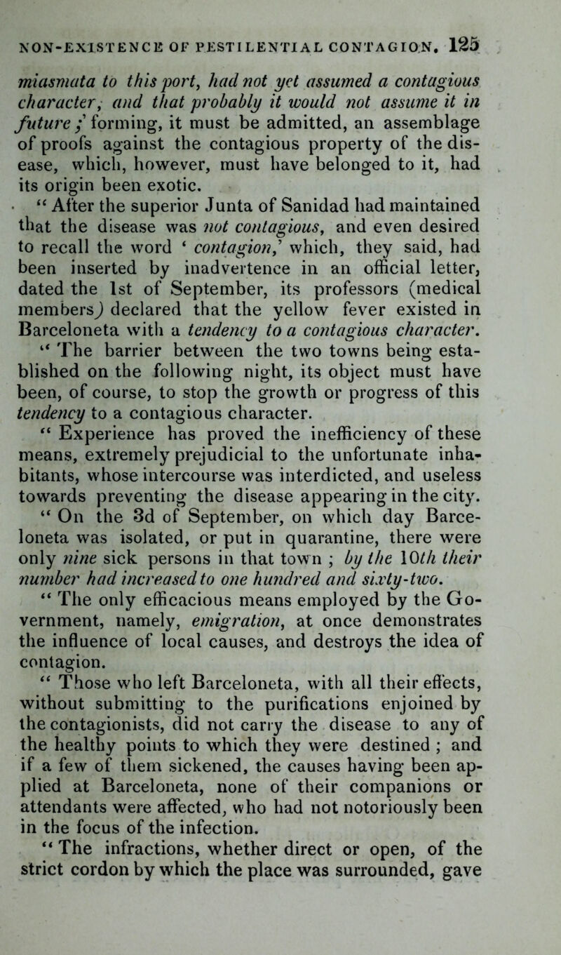 miasmata to this port, had not yet assumed a contagious character, and that probably it would not assume it in future; forming, it must be admitted, an assemblage of proofs against the contagious property of the dis- ease, which, however, must have belonged to it, had its origin been exotic. “ After the superior Junta of Sanidad had maintained that the disease was not contagious, and even desired to recall the word ‘ contagion> which, they said, had been inserted by inadvertence in an official letter, dated the 1st of September, its professors (medical members) declared that the yellow fever existed in Barceloneta with a tendency to a contagious character. if The barrier between the two towns being esta- blished on the following night, its object must have been, of course, to stop the growth or progress of this tendency to a contagious character. “ Experience has proved the inefficiency of these means, extremely prejudicial to the unfortunate inha- bitants, whose intercourse was interdicted, and useless towards preventing the disease appearing in the city. “ On the 3d of September, on which day Barce- loneta was isolated, or put in quarantine, there were only nine sick persons in that town ; by the 10th their number had increased to one hundred and sixty-two. “ The only efficacious means employed by the Go- vernment, namely, emigration, at once demonstrates the influence of local causes, and destroys the idea of contagion. “ Those who left Barceloneta, with all their effects, without submitting to the purifications enjoined by the contagionists, did not carry the disease to any of the healthy points to which they were destined ; and if a few of them sickened, the causes having been ap- plied at Barceloneta, none of their companions or attendants were affected, who had not notoriously been in the focus of the infection. “ The infractions, whether direct or open, of the strict cordon by which the place was surrounded, gave