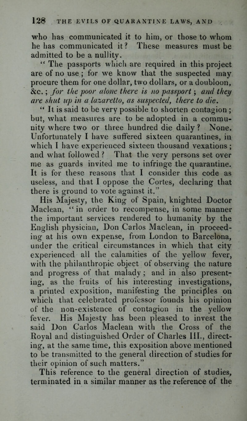 who has communicated it to him, or those to whom he has communicated it? These measures must be admitted to be a nullity. “ The passports which are required in this project are of no use ; for we know that the suspected may procure them for one dollar, two dollars, or a doubloon, &c.; for the poor alone there is no passport; and they are shut up in a lazaretto, as suspected, there to die. “ It is said to be very possible to shorten contagion ; but, what measures are to be adopted in a commu- nity where two or three hundred die daily ? None. Unfortunately I have suffered sixteen quarantines, in which I have experienced sixteen thousand vexations ; and what followed ? That the very persons set over me as guards invited me to infringe the quarantine. It is for these reasons that I consider this code as useless, and that I oppose the Cortes, declaring that there is ground to vote against it.” His Majesty, the King of Spain, knighted Doctor Maclean, “in order to recompense, in some manner the important services rendered to humanity by the English physician, Don Carlos Maclean, in proceed- ing at his own expense, from London to Barcelona, under the critical circumstances in which that city experienced all the calamities of the yellow fever, with the philanthropic object of observing the nature and progress of that malady ; and in also present- ing, as the fruits of his interesting investigations, a printed exposition, manifesting the principles on which that celebrated professor founds his opinion of the non-existence of contagion in the yellow fever. His Majesty has been pleased to invest the said Don Carlos Maclean with the Cross of the Royal and distinguished Order of Charles III., direct- ing, at the same time, this exposition above mentioned to be transmitted to the general direction of studies for their opinion of such matters.” This reference to the general direction of studies, terminated in a similar manner as the reference of the