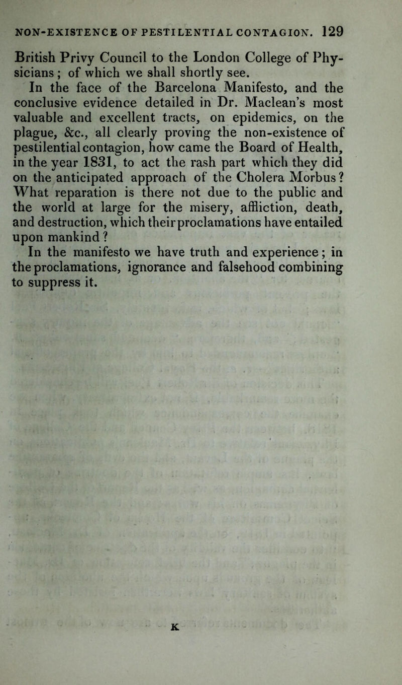 British Privy Council to the London College of Phy- sicians ; of which we shall shortly see. In the face of the Barcelona Manifesto, and the conclusive evidence detailed in Dr. Maclean’s most valuable and excellent tracts, on epidemics, on the plague, &c., all clearly proving the non-existence of pestilential contagion, how came the Board of Health, in the year 1831, to act the rash part which they did on the anticipated approach of the Cholera Morbus ? What reparation is there not due to the public and the world at large for the misery, affliction, death, and destruction, which their proclamations have entailed upon mankind ? In the manifesto we have truth and experience; in the proclamations, ignorance and falsehood combining to suppress it. K