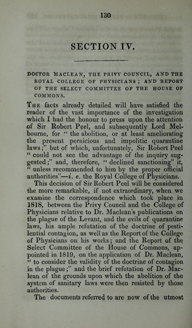 SECTION IV. DOCTOR MACLEAN, THE PRIVY COUNCIL, AND THE ROYAL COLLEGE OF PHYSICIANS ; AND REPORT OF THE SELECT COMMITTEE OF THE HOUSE OF COMMONS. The facts already detailed will have satisfied the reader of the vast importance of the investigation which I had the honour to press upon the attention of Sir Robert Peel, and subsequently Lord Mel- bourne, for “ the abolition, or at least ameliorating the present pernicious and impolitic quarantine lawsbut of which, unfortunately, Sir Robert Peel “ could not see the advantage of the inquiry sug- gested ;” and, therefore, “ declined sanctioning” it, “ unless recommended to him by the proper official authorities”—i. e. the Royal College of Physicians. This decision of Sir Robert Peel will be considered the more remarkable, if not extraordinary, when we examine the correspondence which took place in 1818, between the Privy Council and the College of Physicians relative to Dr. Maclean’s publications on the plague of the Levant, and the evils of quarantine laws, his ample refutation of the doctrine of pesti- lential contagion, as well as the Report of the College of Physicians on his works; and the Report of the Select Committee of the House of Commons, ap- pointed in 1819, on the application of Dr. Maclean, “ to consider the validity of the doctrine of contagion in the plagueand the brief refutation of Dr. Mac- lean of the grounds upon which the abolition of the system of sanitary laws were then resisted by those authorities. The documents referred to are now of the utmost