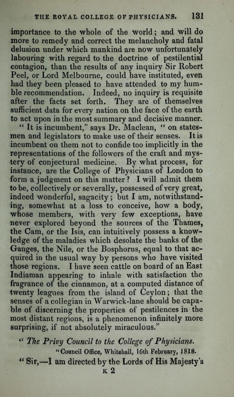 importance to the whole of the world; and will do more to remedy and correct the melancholy and fatal delusion under which mankind are now unfortunately labouring with regard to the doctrine of pestilential contagion, than the results of any inquiry Sir Robert Peel, or Lord Melbourne, could have instituted, even had they been pleased to have attended to my hum- ble recommendation. Indeed, no inquiry is requisite after the facts set forth. They are of themselves sufficient data for every nation on the face of the earth to act upon in the most summary and decisive manner. “ It is incumbent,” says Dr. Maclean, “ on states- men and legislators to make use of their senses. It is incumbent on them not to confide too implicitly in the representations of the followers of the craft and mys- tery of conjectural medicine. By what process, for instance, are the College of Physicians of London to form a judgment on this matter? I will admit them to be, collectively or severally, possessed of very great, indeed wonderful, sagacity; but I am, notwithstand- ing, somewhat at a loss to conceive, how a body, whose members, with very few exceptions, have never explored beyond the sources of the Thames, the Cam, or the Isis, can intuitively possess a know- ledge of the maladies which desolate the banks of the Ganges, the Nile, or the Bosphorus, equal to that ac- quired in the usual way by persons who have visited those regions. I have seen cattle on board of an East Indiaman appearing to inhale with satisfaction the fragrance of the cinnamon, at a computed distance of twenty leagues from the island of Ceylon; that the senses of a collegian in Warwick-lane should be capa- ble of discerning the properties of pestilences in the most distant regions, is a phenomenon infinitely more surprising, if not absolutely miraculous.” “ The Privy Council to the College of Physicians. “Council Office, Whitehall, 16th February, J818. *c Sir,—I am directed by the Lords of His Majesty’s k 2