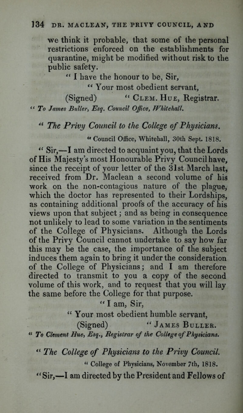 we think it probable, that some of the personal restrictions enforced on the establishments for quarantine, might be modified without risk to the public safety. 44 I have the honour to be, Sir, 44 Your most obedient servant, (Signed) 44 Clem. Hue, Registrar. “ To James Buller, Esq. Council Office, Whitehall. 44 The Privy Council to the College of Physicians, <r Council Office, Whitehall, 30th Sept. 1818. 44 Sir,—I am directed to acquaint you, that the Lords of His Majesty’s most Honourable Privy Council have, since the receipt of your letter of the 31st March last, received from Dr. Maclean a second volume of his work on the non-contagious nature of the plague, which the doctor has represented to their Lordships, as containing additional proofs of the accuracy of his views upon that subject; and as being in consequence not unlikely to lead to some variation in the sentiments of the College of Physicians. Although the Lords of the Privy Council cannot undertake to say how far this may be the case, the importance of the subject induces them again to bring it under the consideration of the College of Physicians; and I am therefore directed to transmit to you a copy of the second volume of this work, and to request that you will lay the same before the College for that purpose. 44 I am, Sir, 44 Your most obedient humble servant, (Signed) 44 James Buller. u To Clement Hue, Esq., Registrar of the College of Physicians. 44 The College of Physicians to the Privy Council. “ College of Physicians, November /th, 1818. 44 Sir,—I am directed by the President and Fellows of