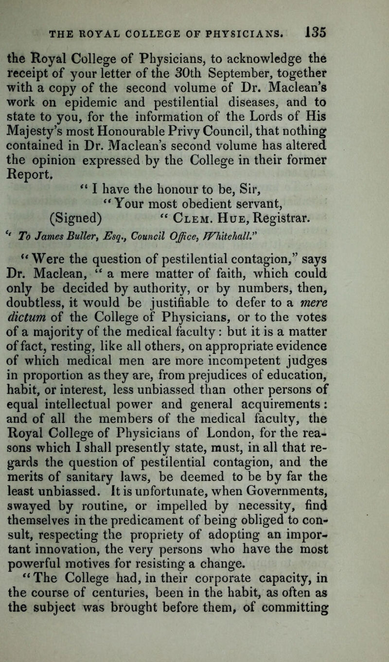the Royal College of Physicians, to acknowledge the receipt of your letter of the 30th September, together with a copy of the second volume of Dr. Maclean’s work on epidemic and pestilential diseases, and to state to you, for the information of the Lords of His Majesty’s most Honourable Privy Council, that nothing contained in Dr. Maclean’s second volume has altered the opinion expressed by the College in their former Report. “ I have the honour to be, Sir, “ Your most obedient servant, (Signed) “ Clem. Hue, Registrar. To James Buller, Esq., Council Office, Whitehall u Were the question of pestilential contagion,” says Dr. Maclean, “ a mere matter of faith, which could only be decided by authority, or by numbers, then, doubtless, it would be justifiable to defer to a mere dictum of the College of Physicians, or to the votes of a majority of the medical faculty: but it is a matter of fact, resting, like all others, on appropriate evidence of which medical men are more incompetent judges in proportion as they are, from prejudices of education, habit, or interest, less unbiassed than other persons of equal intellectual power and general acquirements: and of all the members of the medical faculty, the Royal College of Physicians of London, for the rea- sons which I shall presently state, must, in all that re- gards the question of pestilential contagion, and the merits of sanitary laws, be deemed to be by far the least unbiassed. It is unfortunate, when Governments, swayed by routine, or impelled by necessity, find themselves in the predicament of being obliged to con- sult, respecting the propriety of adopting an impor- tant innovation, the very persons who have the most powerful motives for resisting a change. “ The College had, in their corporate capacity, in the course of centuries, been in the habit, as often as the subject was brought before them, of committing