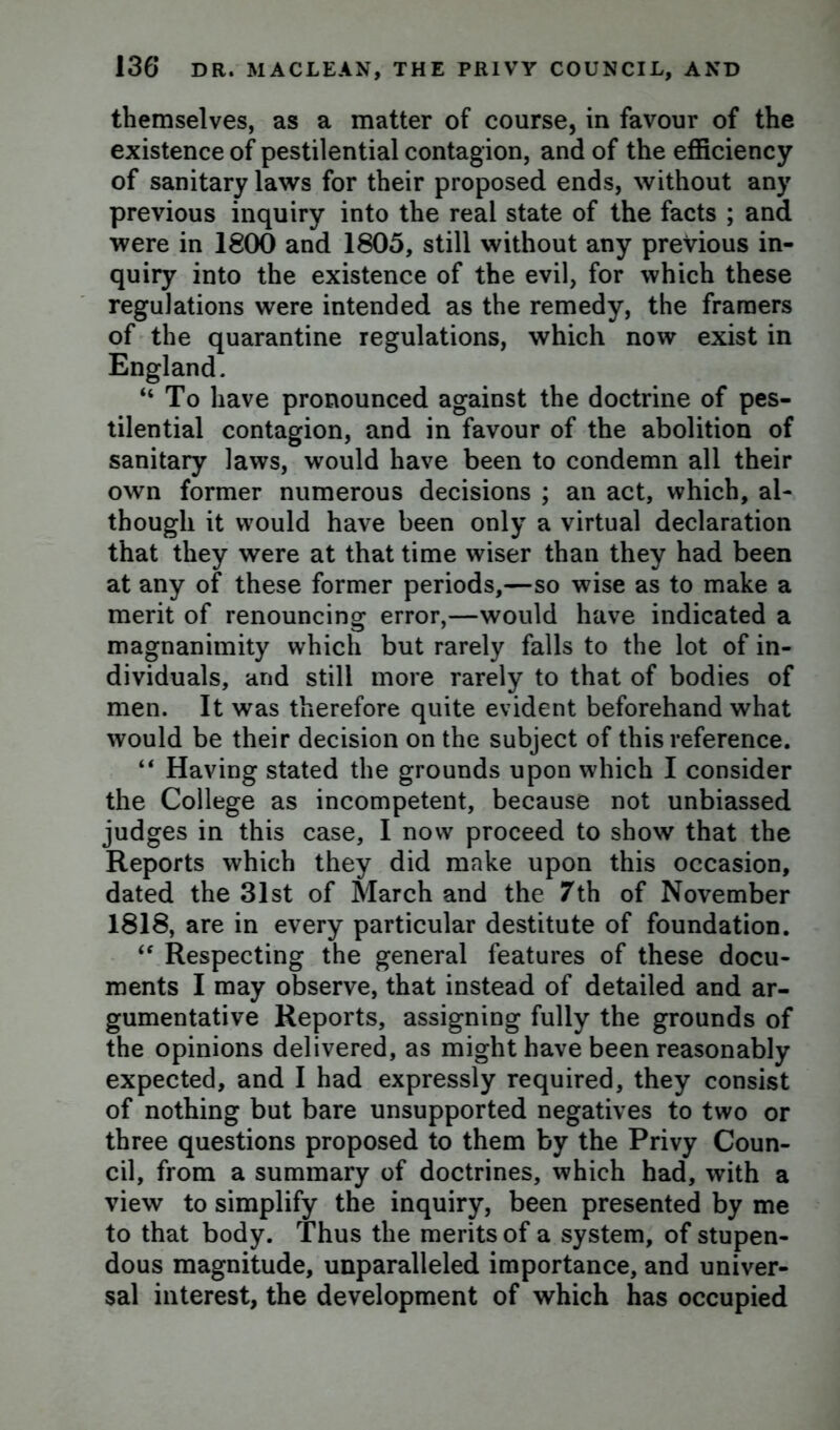 themselves, as a matter of course, in favour of the existence of pestilential contagion, and of the efficiency of sanitary laws for their proposed ends, without any previous inquiry into the real state of the facts ; and were in 1800 and 1805, still without any previous in- quiry into the existence of the evil, for which these regulations were intended as the remedy, the framers of the quarantine regulations, which now exist in England. “To have pronounced against the doctrine of pes- tilential contagion, and in favour of the abolition of sanitary laws, would have been to condemn all their own former numerous decisions ; an act, which, al- though it would have been only a virtual declaration that they were at that time wiser than they had been at any of these former periods,—so wise as to make a merit of renouncing error,—would have indicated a magnanimity which but rarely falls to the lot of in- dividuals, and still more rarely to that of bodies of men. It was therefore quite evident beforehand what would be their decision on the subject of this reference. “ Having stated the grounds upon which I consider the College as incompetent, because not unbiassed judges in this case, I now proceed to show that the Reports which they did make upon this occasion, dated the 31st of March and the 7th of November 1818, are in every particular destitute of foundation. <e Respecting the general features of these docu- ments I may observe, that instead of detailed and ar- gumentative Reports, assigning fully the grounds of the opinions delivered, as might have been reasonably expected, and I had expressly required, they consist of nothing but bare unsupported negatives to two or three questions proposed to them by the Privy Coun- cil, from a summary of doctrines, which had, with a view to simplify the inquiry, been presented by me to that body. Thus the merits of a system, of stupen- dous magnitude, unparalleled importance, and univer- sal interest, the development of which has occupied