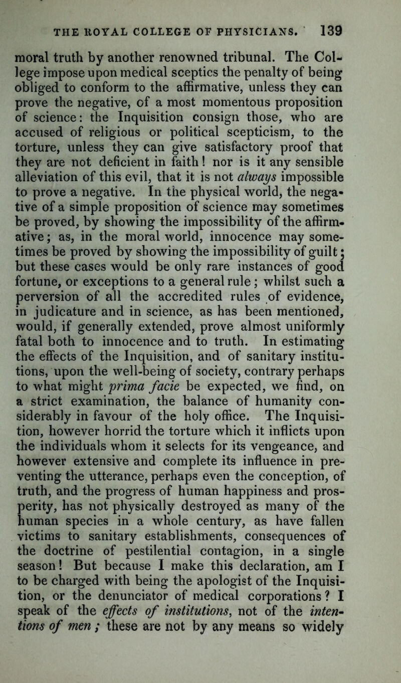 moral truth by another renowned tribunal. The Col- lege impose upon medical sceptics the penalty of being obliged to conform to the affirmative, unless they can prove the negative, of a most momentous proposition of science: the Inquisition consign those, who are accused of religious or political scepticism, to the torture, unless they can give satisfactory proof that they are not deficient in faith! nor is it any sensible alleviation of this evil, that it is not always impossible to prove a negative. In the physical world, the nega» tive of a simple proposition of science may sometimes be proved, by showing the impossibility of the affirm- ative ; as, in the moral world, innocence may some- times be proved by showing the impossibility of guilt; but these cases would be only rare instances of good fortune, or exceptions to a general rule; whilst such a perversion of all the accredited rules of evidence, in judicature and in science, as has been mentioned, would, if generally extended, prove almost uniformly fatal both to innocence and to truth. In estimating the effects of the Inquisition, and of sanitary institu- tions, upon the well-being of society, contrary perhaps to what might prima facie be expected, we find, on a strict examination, the balance of humanity con- siderably in favour of the holy office. The Inquisi- tion, however horrid the torture which it inflicts upon the individuals whom it selects for its vengeance, and however extensive and complete its influence in pre- venting the utterance, perhaps even the conception, of truth, and the progress of human happiness and pros- perity, has not physically destroyed as many of the human species in a whole century, as have fallen victims to sanitary establishments, consequences of the doctrine of pestilential contagion, in a single season! But because I make this declaration, am I to be charged with being the apologist of the Inquisi- tion, or the denunciator of medical corporations ? I speak of the effects of institutions, not of the inten- tions of men ; these are not by any means so widely