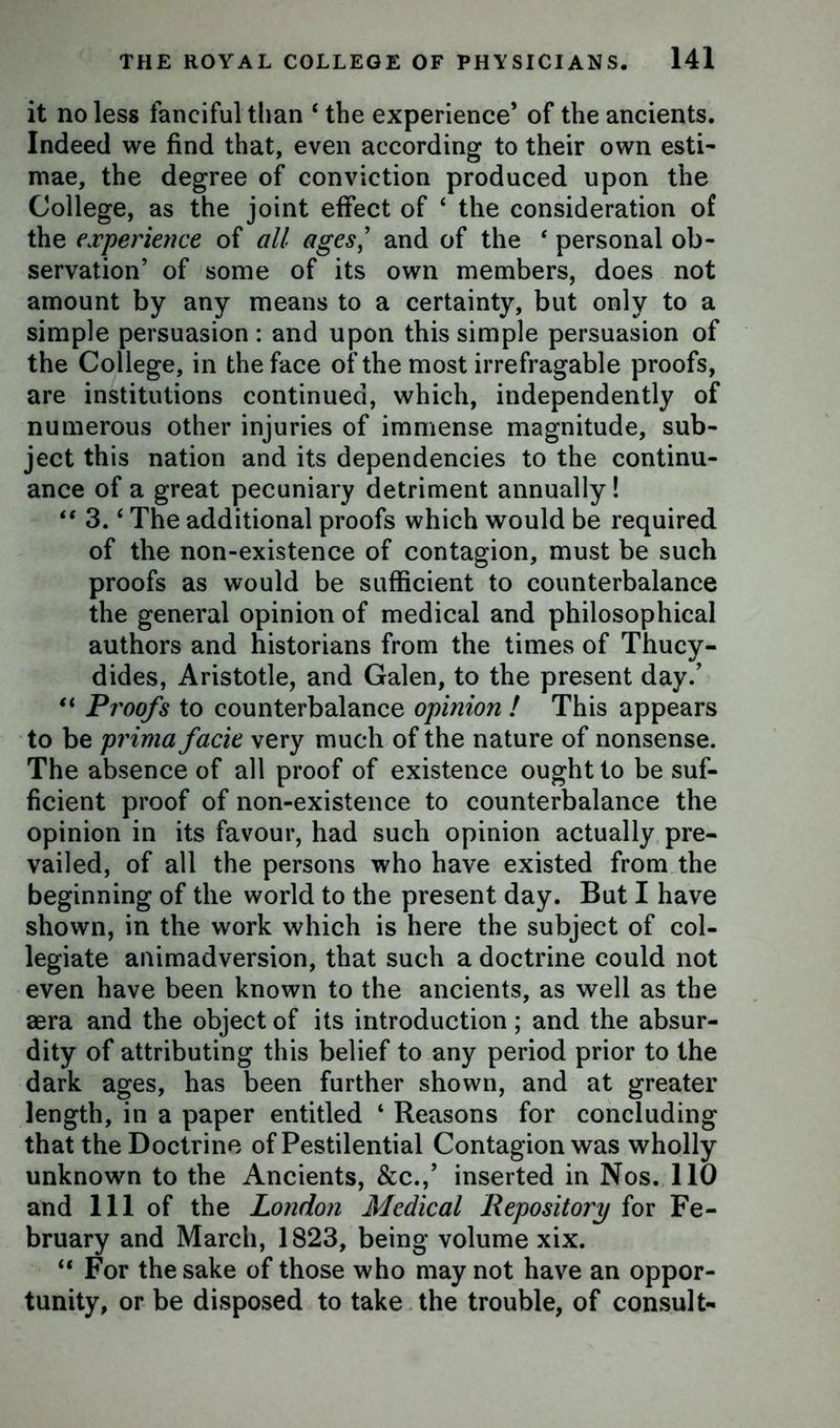 it no less fanciful than ‘ the experience’ of the ancients. Indeed we find that, even according to their own esti- mae, the degree of conviction produced upon the College, as the joint effect of ‘ the consideration of the experience of all ages,’ and of the ‘ personal ob- servation’ of some of its own members, does not amount by any means to a certainty, but only to a simple persuasion : and upon this simple persuasion of the College, in the face of the most irrefragable proofs, are institutions continued, which, independently of numerous other injuries of immense magnitude, sub- ject this nation and its dependencies to the continu- ance of a great pecuniary detriment annually! “ 3. ‘ The additional proofs which would be required of the non-existence of contagion, must be such proofs as would be sufficient to counterbalance the general opinion of medical and philosophical authors and historians from the times of Thucy- dides, Aristotle, and Galen, to the present day.’ “ Proofs to counterbalance opinion ! This appears to be prima facie very much of the nature of nonsense. The absence of all proof of existence ought to be suf- ficient proof of non-existence to counterbalance the opinion in its favour, had such opinion actually pre- vailed, of all the persons who have existed from the beginning of the world to the present day. But I have shown, in the work which is here the subject of col- legiate animadversion, that such a doctrine could not even have been known to the ancients, as well as the aera and the object of its introduction; and the absur- dity of attributing this belief to any period prior to the dark ages, has been further shown, and at greater length, in a paper entitled ‘ Reasons for concluding that the Doctrine of Pestilential Contagion was wholly unknown to the Ancients, &c.,’ inserted in Nos. 110 and 111 of the London Medical Repository for Fe- bruary and March, 1823, being volume xix. “ For the sake of those who may not have an oppor- tunity, or be disposed to take the trouble, of consult-