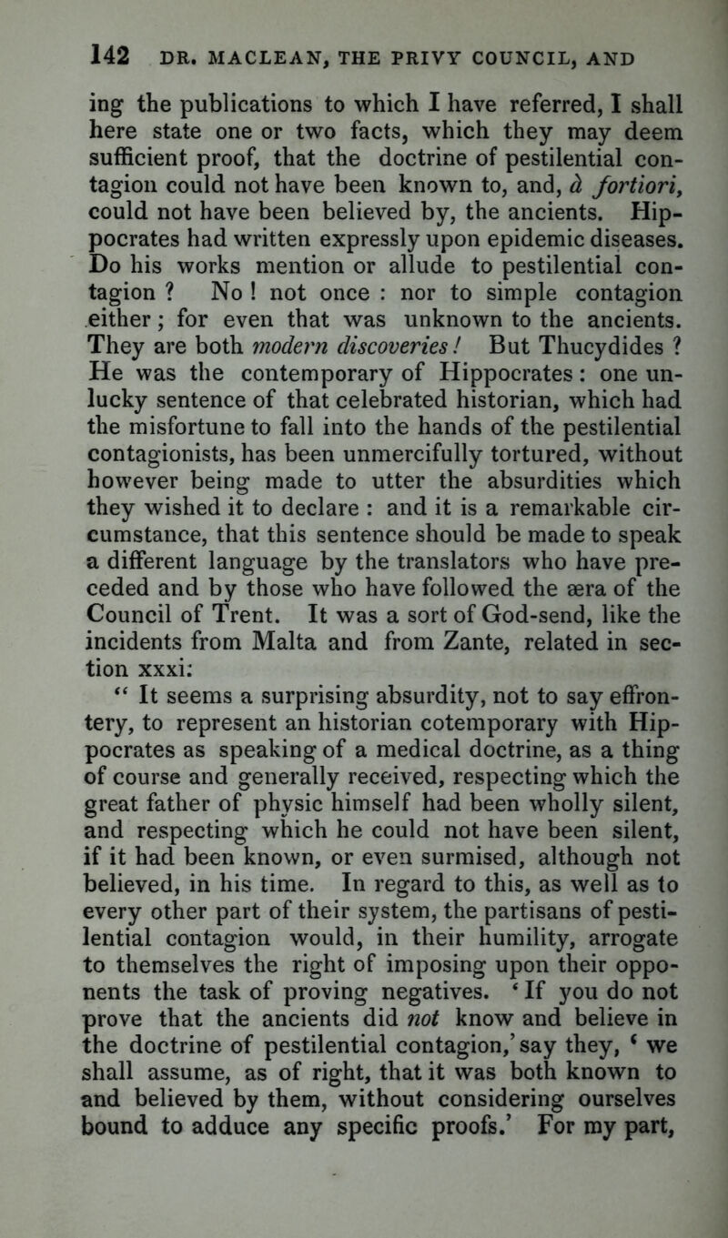 ing the publications to which I have referred, I shall here state one or two facts, which they may deem sufficient proof, that the doctrine of pestilential con- tagion could not have been known to, and, d fortiori, could not have been believed by, the ancients. Hip- pocrates had written expressly upon epidemic diseases. Do his works mention or allude to pestilential con- tagion ? No ! not once : nor to simple contagion either; for even that was unknown to the ancients. They are both modern discoveries ! But Thucydides ? He was the contemporary of Hippocrates: one un- lucky sentence of that celebrated historian, which had the misfortune to fall into the hands of the pestilential contagionists, has been unmercifully tortured, without however being made to utter the absurdities which they wished it to declare : and it is a remarkable cir- cumstance, that this sentence should be made to speak a different language by the translators who have pre- ceded and by those who have followed the aera of the Council of Trent. It was a sort of God-send, like the incidents from Malta and from Zante, related in sec- tion xxxi: “ It seems a surprising absurdity, not to say effron- tery, to represent an historian cotemporary with Hip- pocrates as speaking of a medical doctrine, as a thing of course and generally received, respecting which the great father of physic himself had been wholly silent, and respecting which he could not have been silent, if it had been known, or even surmised, although not believed, in his time. In regard to this, as well as to every other part of their system, the partisans of pesti- lential contagion would, in their humility, arrogate to themselves the right of imposing upon their oppo- nents the task of proving negatives. ‘ If you do not prove that the ancients did not know and believe in the doctrine of pestilential contagion,’ say they, i we shall assume, as of right, that it was both known to and believed by them, without considering ourselves bound to adduce any specific proofs.’ For my part,