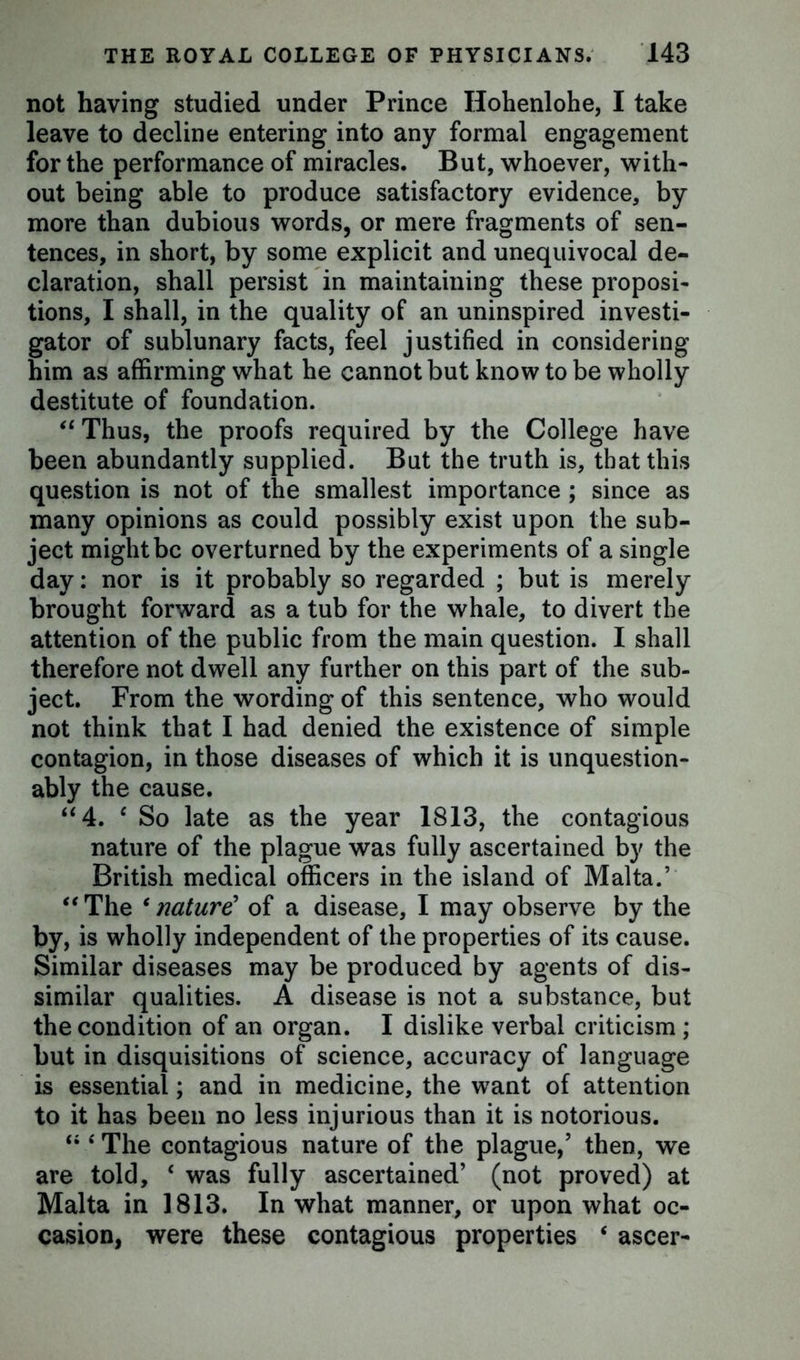 not having studied under Prince Hohenlohe, I take leave to decline entering into any formal engagement for the performance of miracles. But, whoever, with- out being able to produce satisfactory evidence, by more than dubious words, or mere fragments of sen- tences, in short, by some explicit and unequivocal de- claration, shall persist in maintaining these proposi- tions, I shall, in the quality of an uninspired investi- gator of sublunary facts, feel justified in considering him as affirming what he cannot but know to be wholly destitute of foundation. “Thus, the proofs required by the College have been abundantly supplied. But the truth is, that this question is not of the smallest importance ; since as many opinions as could possibly exist upon the sub- ject might be overturned by the experiments of a single day: nor is it probably so regarded ; but is merely brought forward as a tub for the whale, to divert the attention of the public from the main question. I shall therefore not dwell any further on this part of the sub- ject. From the wording of this sentence, who would not think that I had denied the existence of simple contagion, in those diseases of which it is unquestion- ably the cause. “4. c So late as the year 1813, the contagious nature of the plague was fully ascertained by the British medical officers in the island of Malta.’ “The c nature' of a disease, I may observe by the by, is wholly independent of the properties of its cause. Similar diseases may be produced by agents of dis- similar qualities. A disease is not a substance, but the condition of an organ. I dislike verbal criticism; but in disquisitions of science, accuracy of language is essential; and in medicine, the want of attention to it has been no less injurious than it is notorious. “ 4 The contagious nature of the plague,’ then, we are told, c was fully ascertained’ (not proved) at Malta in 1813. In what manner, or upon what oc- casion, were these contagious properties * ascer-