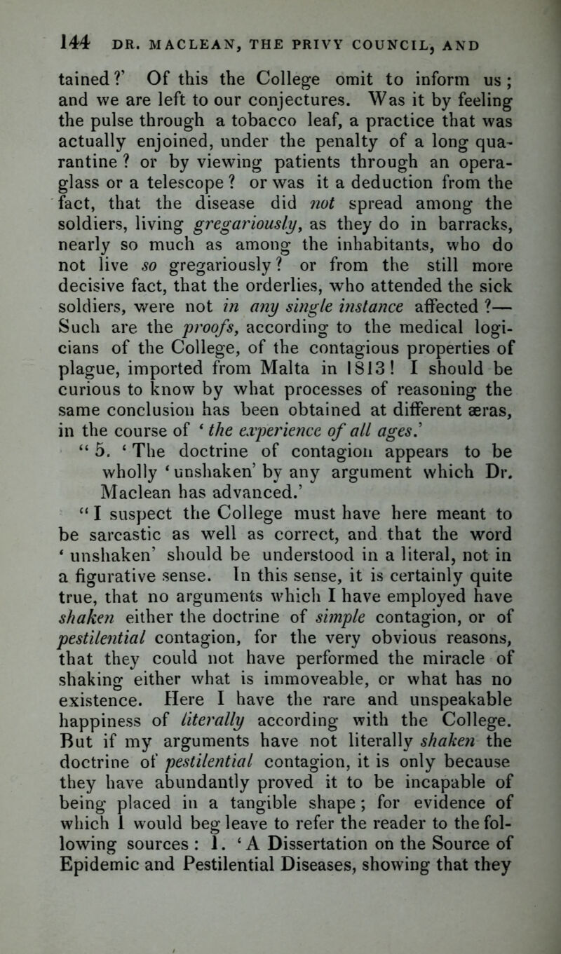 tained?’ Of this the College omit to inform us; and we are left to our conjectures. Was it by feeling the pulse through a tobacco leaf, a practice that was actually enjoined, under the penalty of a long qua- rantine ? or by viewing patients through an opera- glass or a telescope ? or was it a deduction from the fact, that the disease did not spread among the soldiers, living gregariously, as they do in barracks, nearly so much as among the inhabitants, who do not live so gregariously ? or from the still more decisive fact, that the orderlies, who attended the sick soldiers, were not in any single instance affected ?— Such are the proofs, according to the medical logi- cians of the College, of the contagious properties of plague, imported from Malta in 1813! I should be curious to know by what processes of reasoning the same conclusion has been obtained at different aeras, in the course of ‘ the experience of all ages “ 5. ‘ The doctrine of contagion appears to be wholly ‘ unshaken by any argument which Dr. Maclean has advanced.’ “ I suspect the College must have here meant to be sarcastic as well as correct, and that the word * unshaken’ should be understood in a literal, not in a figurative sense. In this sense, it is certainly quite true, that no arguments which I have employed have shaken either the doctrine of simple contagion, or of pestilential contagion, for the very obvious reasons, that they could not have performed the miracle of shaking either what is immoveable, or what has no existence. Here I have the rare and unspeakable happiness of literally according with the College. But if my arguments have not literally shaken the doctrine of pestilential contagion, it is only because they have abundantly proved it to be incapable of being placed in a tangible shape ; for evidence of which 1 would beg leave to refer the reader to the fol- lowing sources : 1. 4 A Dissertation on the Source of Epidemic and Pestilential Diseases, showing that they