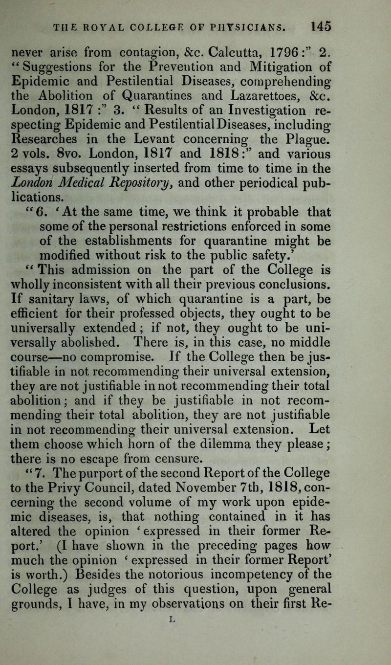 never arise from contagion, &c. Calcutta, 1796:” 2. “ Suggestions for the Prevention and Mitigation of Epidemic and Pestilential Diseases, comprehending the Abolition of Quarantines and Lazarettoes, &c. London, 1817 :” 3. “ Results of an Investigation re- specting Epidemic and Pestilential Diseases, including Researches in the Levant concerning the Plague. 2 vols. 8vo. London, 1817 and 1818:” and various essays subsequently inserted from time to time in the London Medical Repository, and other periodical pub- lications. “6. f At the same time, we think it probable that some of the personal restrictions enforced in some of the establishments for quarantine might be modified without risk to the public safety.' “ This admission on the part of the College is wholly inconsistent with all their previous conclusions. If sanitary laws, of which quarantine is a part, be efficient for their professed objects, they ought to be universally extended; if not, they ought to be uni- versally abolished. There is, in this case, no middle course—no compromise. If the College then be jus- tifiable in not recommending their universal extension, they are not justifiable in not recommending their total abolition; and if they be justifiable in not recom- mending their total abolition, they are not justifiable in not recommending their universal extension. Let them choose which horn of the dilemma they please; there is no escape from censure. “ 7. The purport of the second Report of the College to the Privy Council, dated November 7th, 1818, con- cerning the second volume of my work upon epide- mic diseases, is, that nothing contained in it has altered the opinion ‘ expressed in their former Re- port.' (I have shown in the preceding pages how much the opinion ‘ expressed in their former Report’ is worth.) Besides the notorious incompetency of the College as judges of this question, upon general grounds, I have, in my observations on their first Re- L