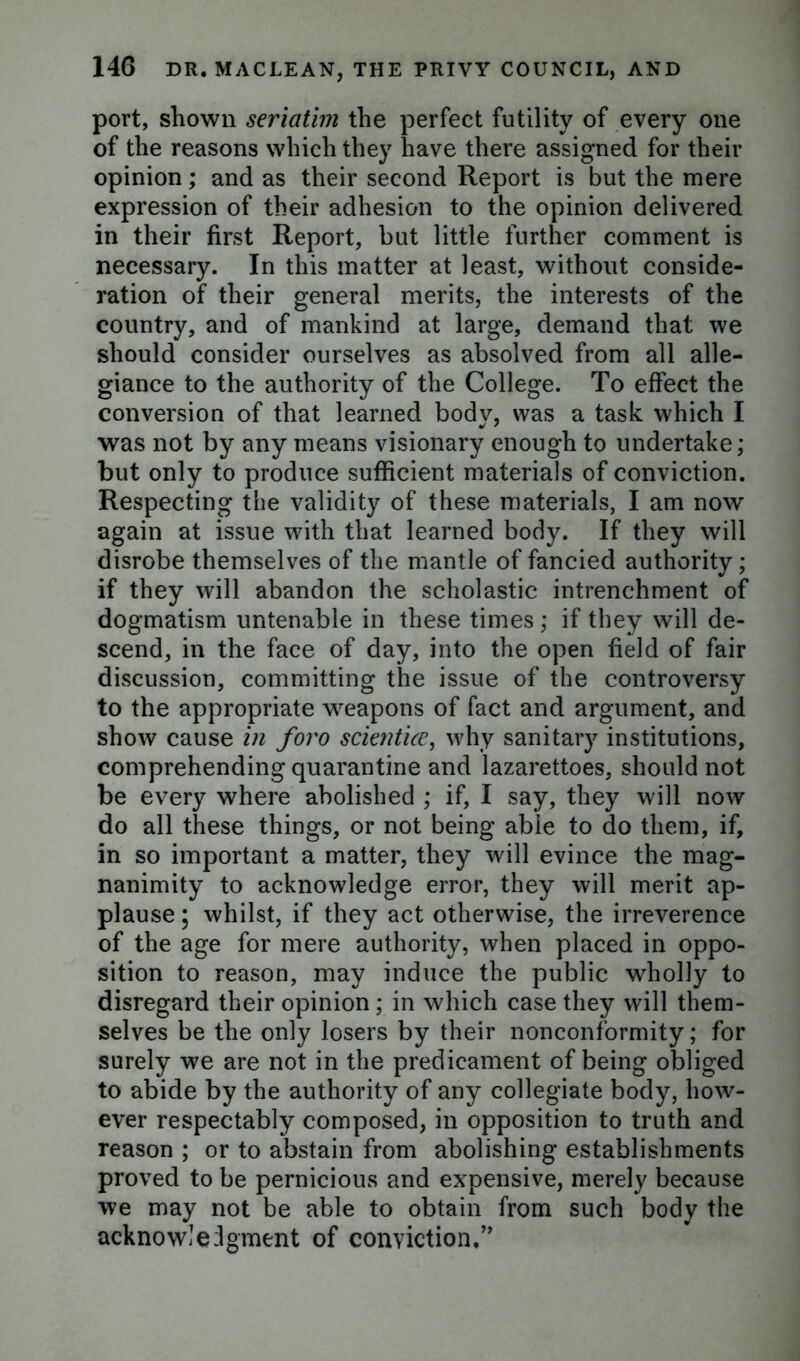 port, shown seriatim the perfect futility of every one of the reasons which they have there assigned for their opinion; and as their second Report is but the mere expression of their adhesion to the opinion delivered in their first Report, but little further comment is necessary. In this matter at least, without conside- ration of their general merits, the interests of the country, and of mankind at large, demand that we should consider ourselves as absolved from all alle- giance to the authority of the College. To effect the conversion of that learned body, was a task which I was not by any means visionary enough to undertake; but only to produce sufficient materials of conviction. Respecting the validity of these materials, I am now again at issue with that learned body. If they will disrobe themselves of the mantle of fancied authority; if they will abandon the scholastic intrenchment of dogmatism untenable in these times; if they will de- scend, in the face of day, into the open field of fair discussion, committing the issue of the controversy to the appropriate weapons of fact and argument, and show cause in foro scientice, why sanitary institutions, comprehending quarantine and lazarettoes, should not be every where abolished ; if, I say, they will now do all these things, or not being able to do them, if, in so important a matter, they will evince the mag- nanimity to acknowledge error, they will merit ap- plause ; whilst, if they act otherwise, the irreverence of the age for mere authority, when placed in oppo- sition to reason, may induce the public wholly to disregard their opinion; in which case they will them- selves be the only losers by their nonconformity; for surely we are not in the predicament of being obliged to abide by the authority of any collegiate body, how- ever respectably composed, in opposition to truth and reason ; or to abstain from abolishing establishments proved to be pernicious and expensive, merely because we may not be able to obtain from such body the acknowledgment of conviction,”