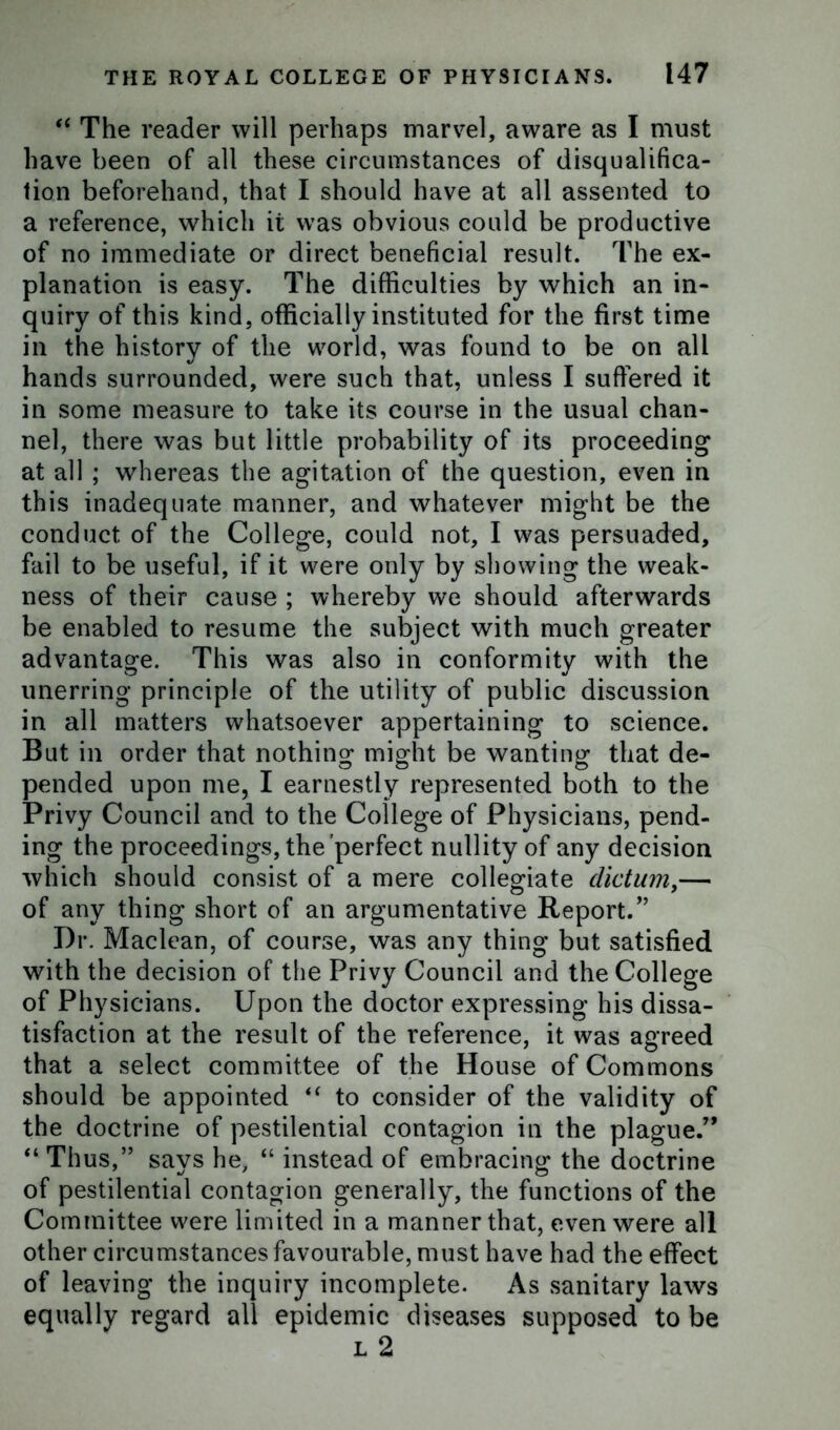 “ The reader will perhaps marvel, aware as I must have been of all these circumstances of disqualifica- tion beforehand, that I should have at all assented to a reference, which it was obvious could be productive of no immediate or direct beneficial result. The ex- planation is easy. The difficulties by which an in- quiry of this kind, officially instituted for the first time in the history of the world, was found to be on all hands surrounded, were such that, unless I suffered it in some measure to take its course in the usual chan- nel, there was but little probability of its proceeding at all ; whereas the agitation of the question, even in this inadequate manner, and whatever might be the conduct of the College, could not, I was persuaded, fail to be useful, if it were only by showing the weak- ness of their cause ; whereby we should afterwards be enabled to resume the subject with much greater advantage. This was also in conformity with the unerring principle of the utility of public discussion in all matters whatsoever appertaining to science. But in order that nothing might be wanting that de- pended upon me, I earnestly represented both to the Privy Council and to the College of Physicians, pend- ing the proceedings, the perfect nullity of any decision which should consist of a mere collegiate dictum,— of any thing short of an argumentative Report.” Dr. Maclean, of course, was any thing but satisfied with the decision of the Privy Council and the College of Physicians. Upon the doctor expressing his dissa- tisfaction at the result of the reference, it was agreed that a select committee of the House of Commons should be appointed “ to consider of the validity of the doctrine of pestilential contagion in the plague.” “ Thus,” says he, “ instead of embracing the doctrine of pestilential contagion generally, the functions of the Committee were limited in a manner that, even were all other circumstances favourable, must have had the effect of leaving the inquiry incomplete. As sanitary laws equally regard all epidemic diseases supposed to be l 2