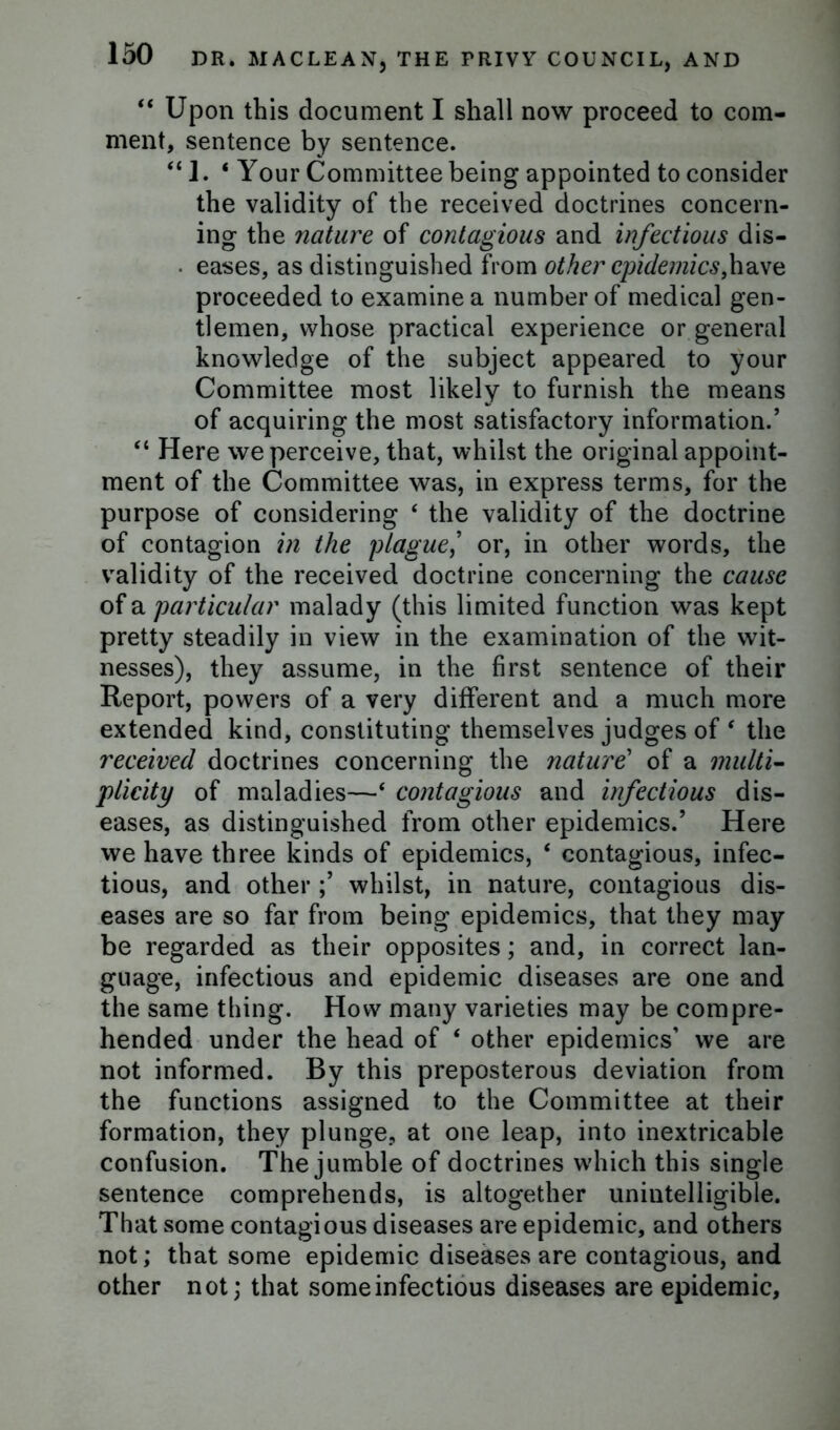 “ Upon this document I shall now proceed to com- ment, sentence by sentence. “ 1. ‘ Your Committee being appointed to consider the validity of the received doctrines concern- ing the nature of contagious and infectious dis- • eases, as distinguished from other epidemics,have proceeded to examine a number of medical gen- tlemen, whose practical experience or general knowledge of the subject appeared to your Committee most likely to furnish the means of acquiring the most satisfactory information/ “ Here we perceive, that, whilst the original appoint- ment of the Committee was, in express terms, for the purpose of considering ‘ the validity of the doctrine of contagion in the plague,’ or, in other words, the validity of the received doctrine concerning the cause of a particular malady (this limited function was kept pretty steadily in view in the examination of the wit- nesses), they assume, in the first sentence of their Report, powers of a very different and a much more extended kind, constituting themselves judges of ‘ the received doctrines concerning the nature’ of a multi- plicity of maladies—‘ contagious and infectious dis- eases, as distinguished from other epidemics.’ Here we have three kinds of epidemics, ‘ contagious, infec- tious, and otherwhilst, in nature, contagious dis- eases are so far from being epidemics, that they may be regarded as their opposites; and, in correct lan- guage, infectious and epidemic diseases are one and the same thing. How many varieties may be compre- hended under the head of ‘ other epidemics’ we are not informed. By this preposterous deviation from the functions assigned to the Committee at their formation, they plunge, at one leap, into inextricable confusion. The jumble of doctrines which this single sentence comprehends, is altogether unintelligible. That some contagious diseases are epidemic, and others not; that some epidemic diseases are contagious, and other not; that some infectious diseases are epidemic.